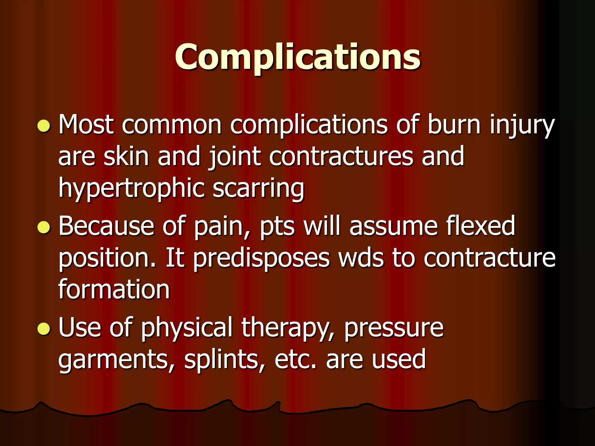 Complications
 Most common complications of burn injury
are skin and joint contractures and
hypertrophic scarring
 Because of pain, pts will assume flexed
position. It predisposes wds to contracture
formation
 Use of physical therapy, pressure
garments, splints, etc. are used
 