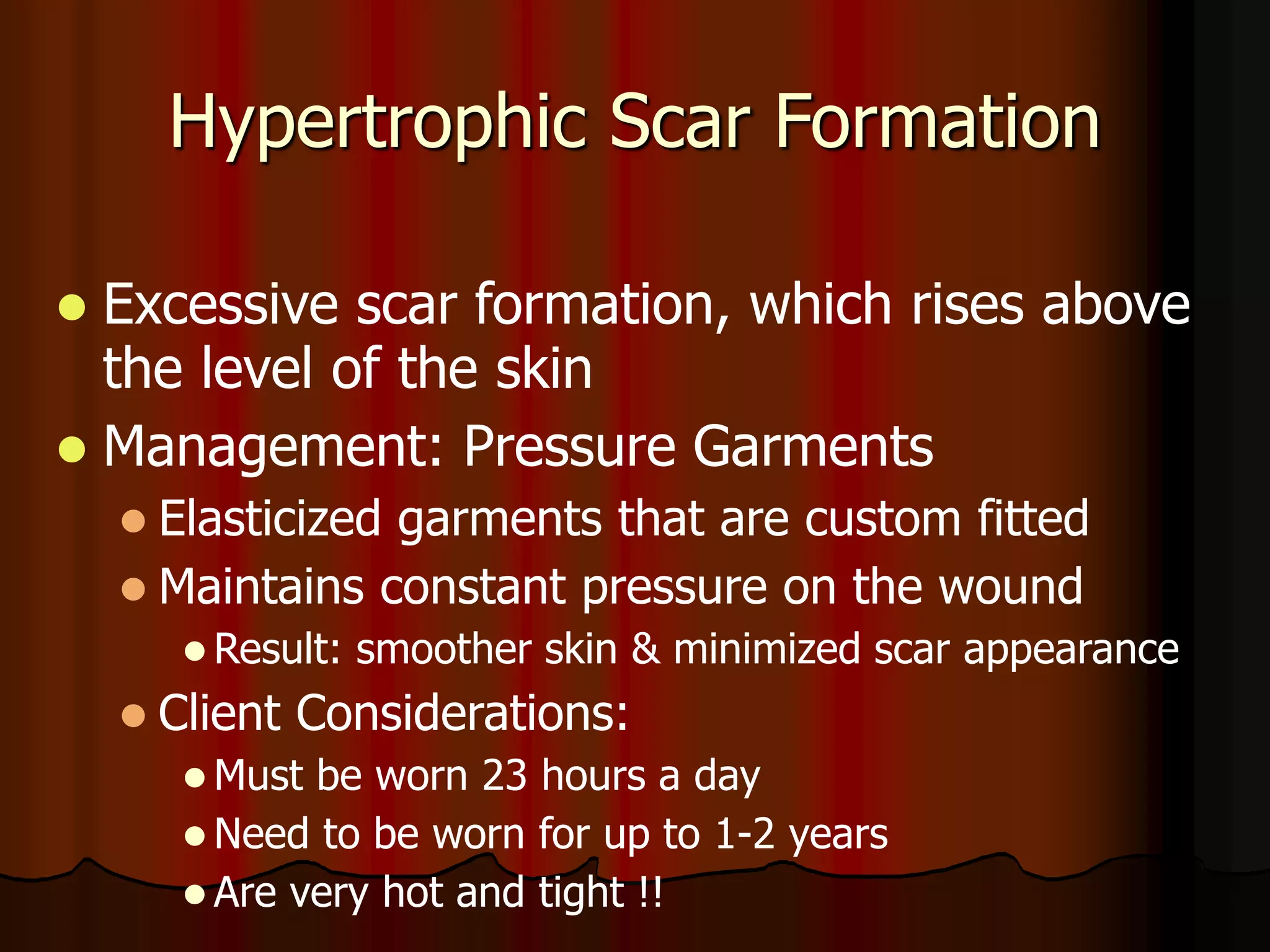 Hypertrophic Scar Formation
 Excessive scar formation, which rises above
the level of the skin
 Management: Pressure Garments
 Elasticized garments that are custom fitted
 Maintains constant pressure on the wound
 Result: smoother skin & minimized scar appearance
 Client Considerations:
 Must be worn 23 hours a day
 Need to be worn for up to 1-2 years
 Are very hot and tight !!
 
