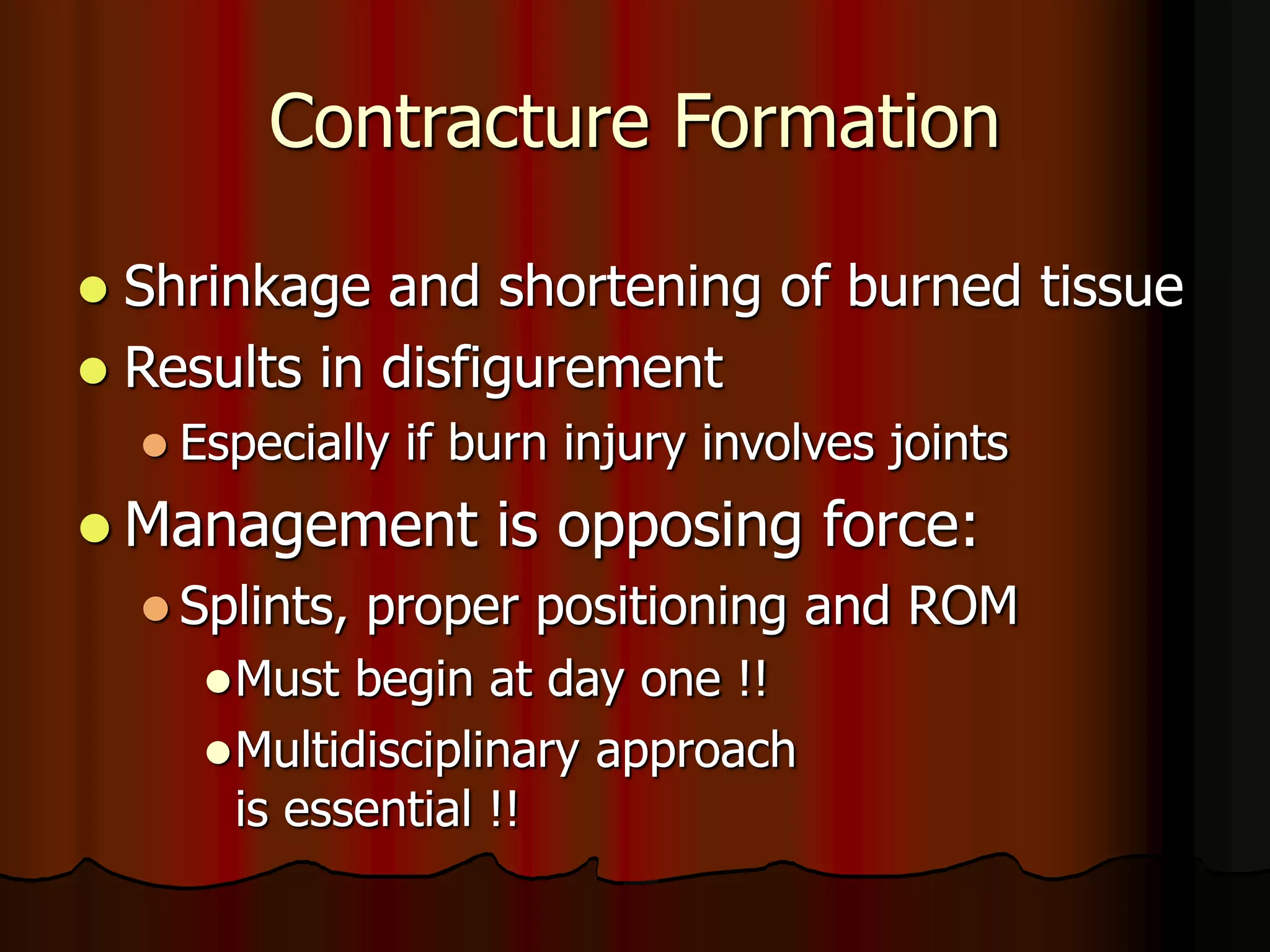 Contracture Formation
 Shrinkage and shortening of burned tissue
 Results in disfigurement
 Especially if burn injury involves joints
 Management is opposing force:
 Splints, proper positioning and ROM
Must begin at day one !!
Multidisciplinary approach
is essential !!
 