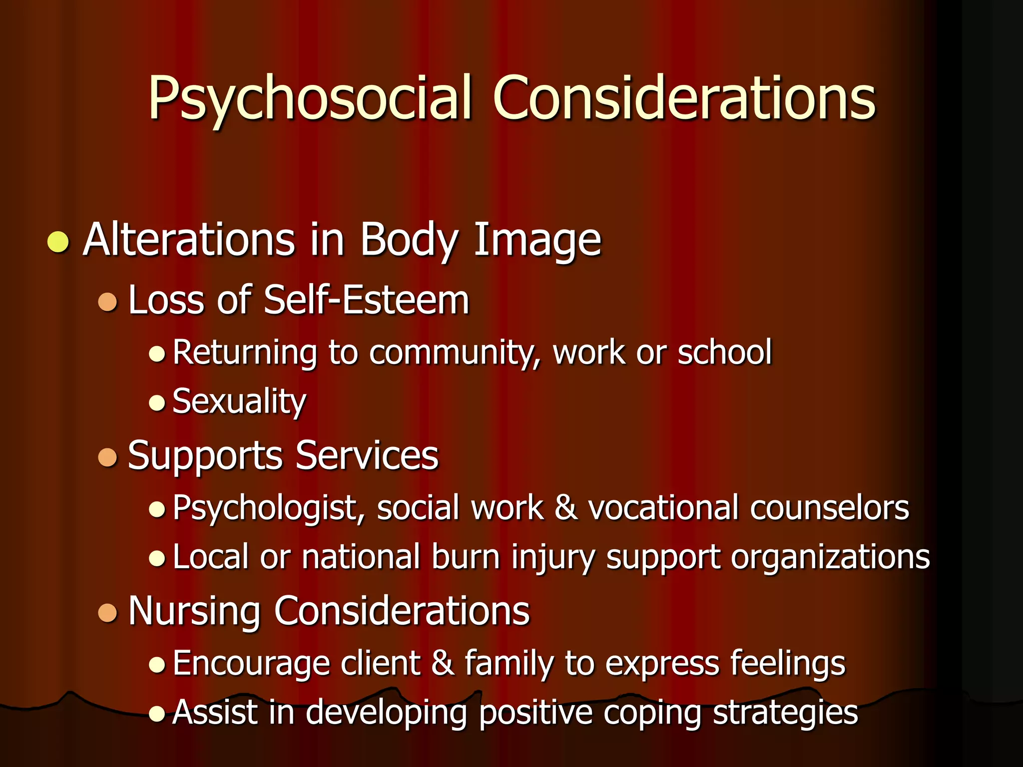 Psychosocial Considerations
 Alterations in Body Image
 Loss of Self-Esteem
 Returning to community, work or school
 Sexuality
 Supports Services
 Psychologist, social work & vocational counselors
 Local or national burn injury support organizations
 Nursing Considerations
 Encourage client & family to express feelings
 Assist in developing positive coping strategies
 