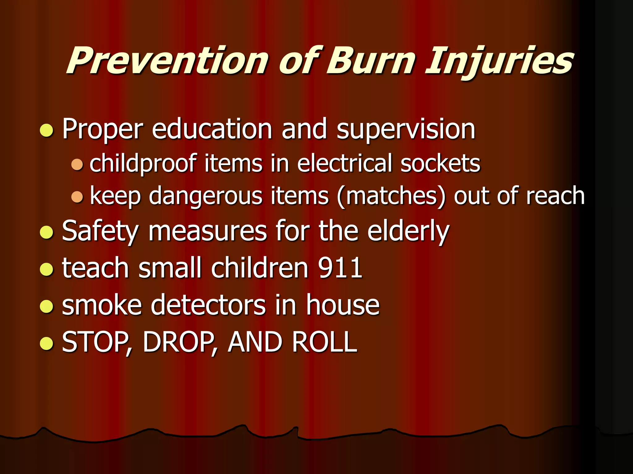 Prevention of Burn Injuries
 Proper education and supervision
 childproof items in electrical sockets
 keep dangerous items (matches) out of reach
 Safety measures for the elderly
 teach small children 911
 smoke detectors in house
 STOP, DROP, AND ROLL
 