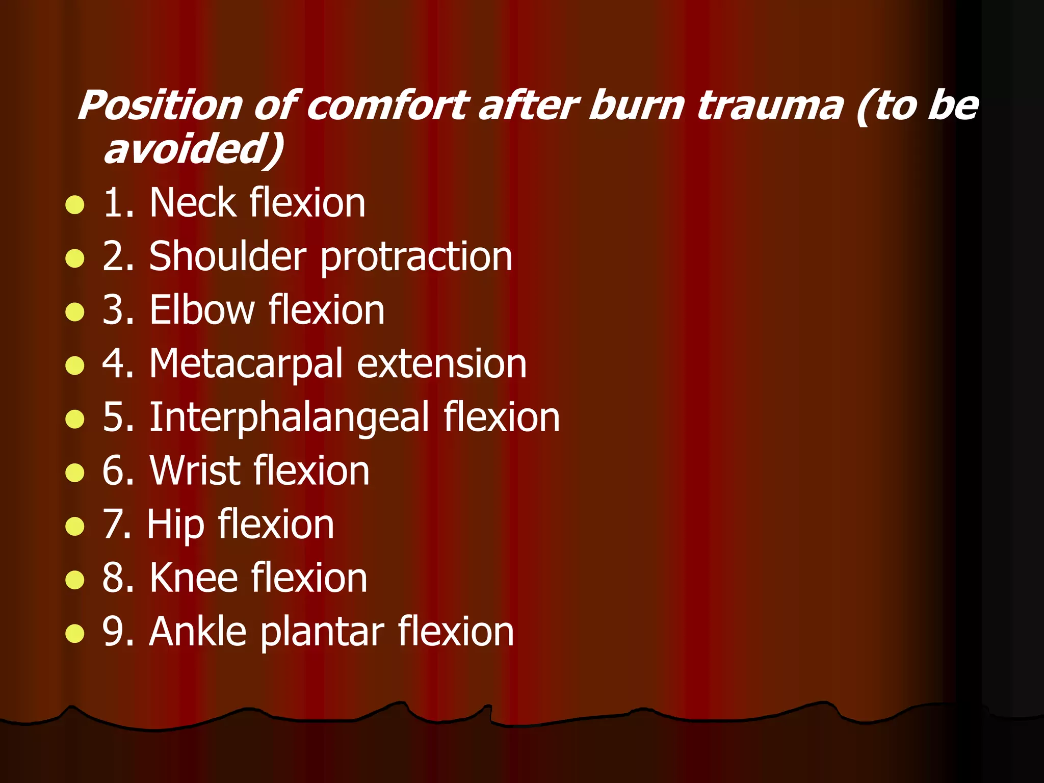 Position of comfort after burn trauma (to be
avoided)
 1. Neck flexion
 2. Shoulder protraction
 3. Elbow flexion
 4. Metacarpal extension
 5. Interphalangeal flexion
 6. Wrist flexion
 7. Hip flexion
 8. Knee flexion
 9. Ankle plantar flexion
 