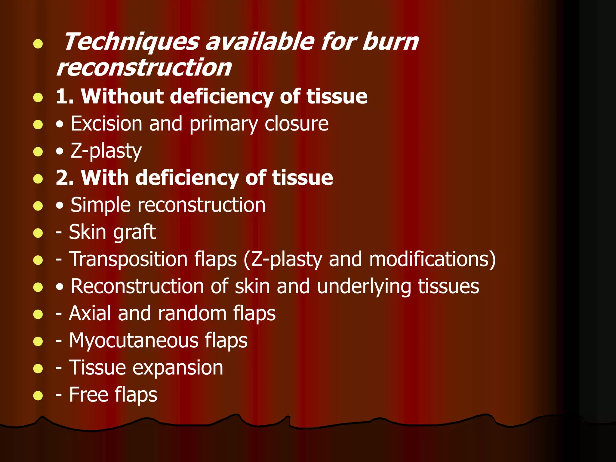  Techniques available for burn
reconstruction
 1. Without deficiency of tissue
 • Excision and primary closure
 • Z-plasty
 2. With deficiency of tissue
 • Simple reconstruction
 - Skin graft
 - Transposition flaps (Z-plasty and modifications)
 • Reconstruction of skin and underlying tissues
 - Axial and random flaps
 - Myocutaneous flaps
 - Tissue expansion
 - Free flaps
 