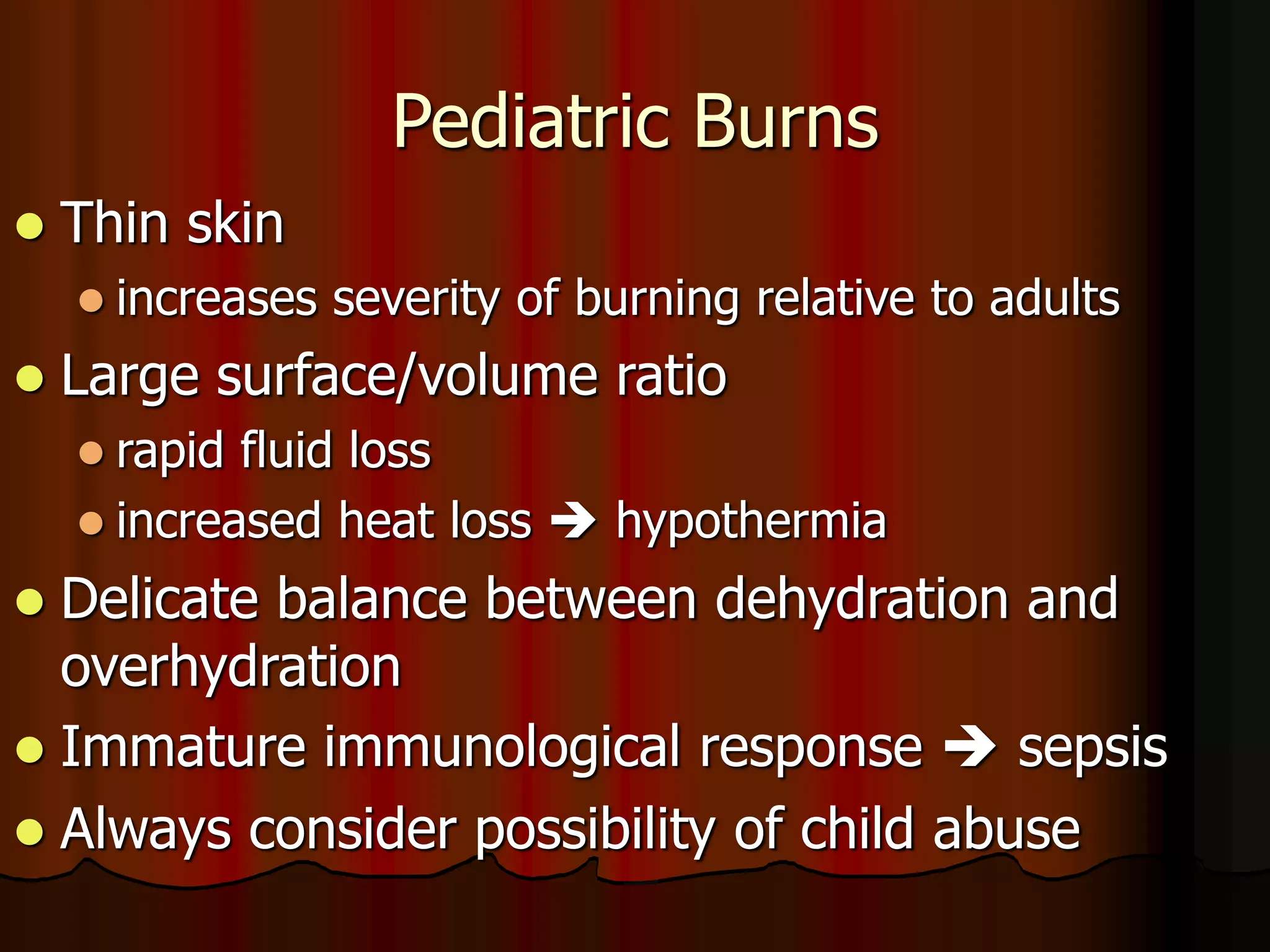 Pediatric Burns
 Thin skin
 increases severity of burning relative to adults
 Large surface/volume ratio
 rapid fluid loss
 increased heat loss  hypothermia
 Delicate balance between dehydration and
overhydration
 Immature immunological response  sepsis
 Always consider possibility of child abuse
 