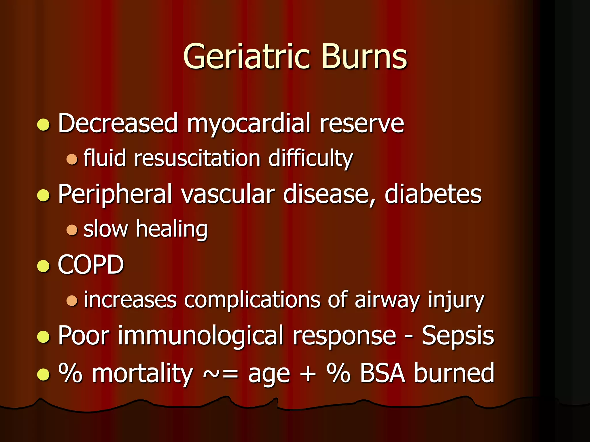 Geriatric Burns
 Decreased myocardial reserve
 fluid resuscitation difficulty
 Peripheral vascular disease, diabetes
 slow healing
 COPD
 increases complications of airway injury
 Poor immunological response - Sepsis
 % mortality ~= age + % BSA burned
 