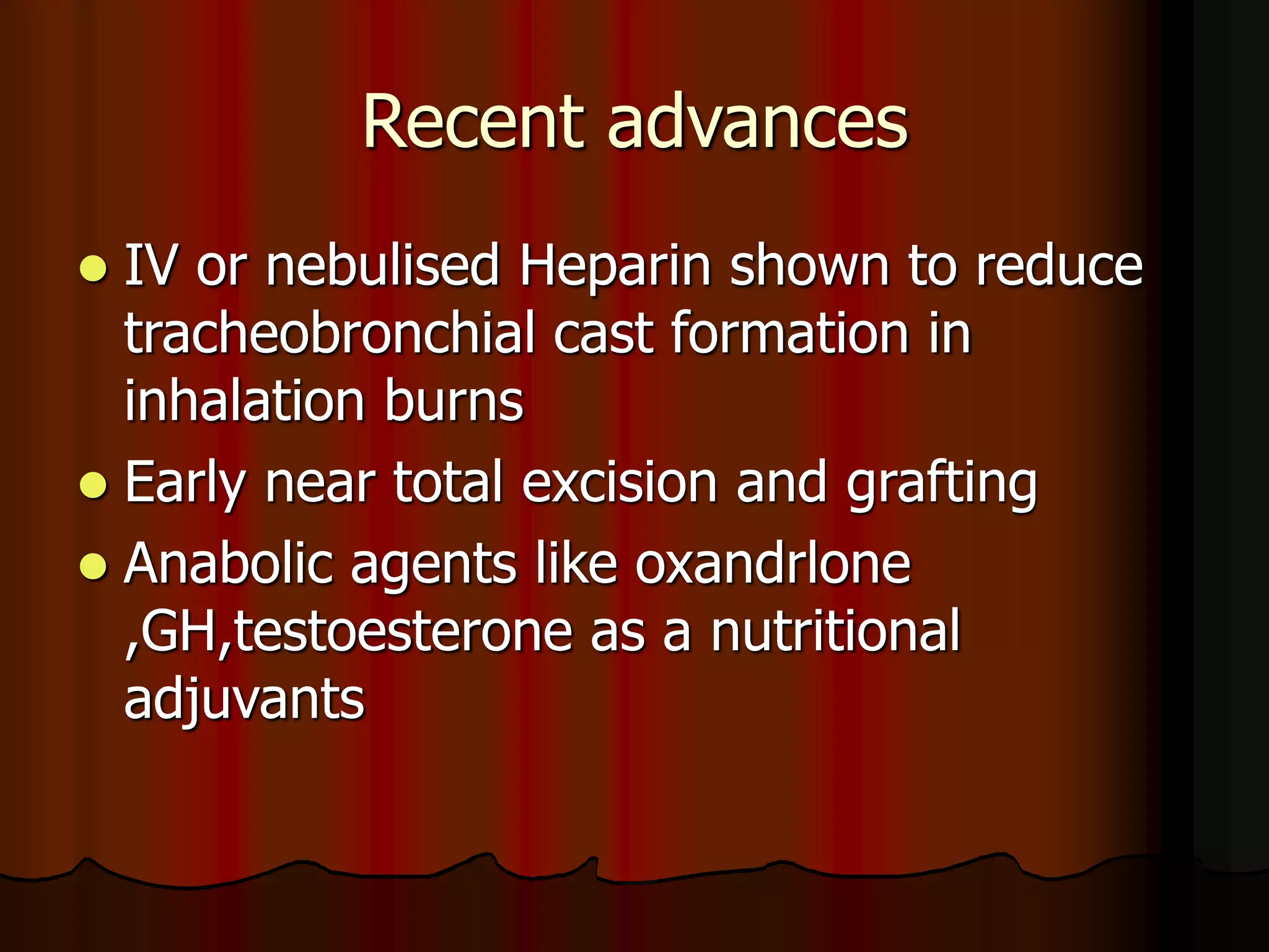 Recent advances
 IV or nebulised Heparin shown to reduce
tracheobronchial cast formation in
inhalation burns
 Early near total excision and grafting
 Anabolic agents like oxandrlone
,GH,testoesterone as a nutritional
adjuvants
 