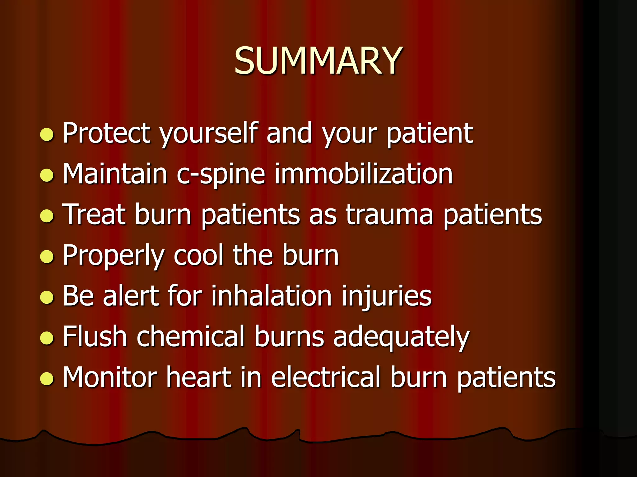 SUMMARY
 Protect yourself and your patient
 Maintain c-spine immobilization
 Treat burn patients as trauma patients
 Properly cool the burn
 Be alert for inhalation injuries
 Flush chemical burns adequately
 Monitor heart in electrical burn patients
 