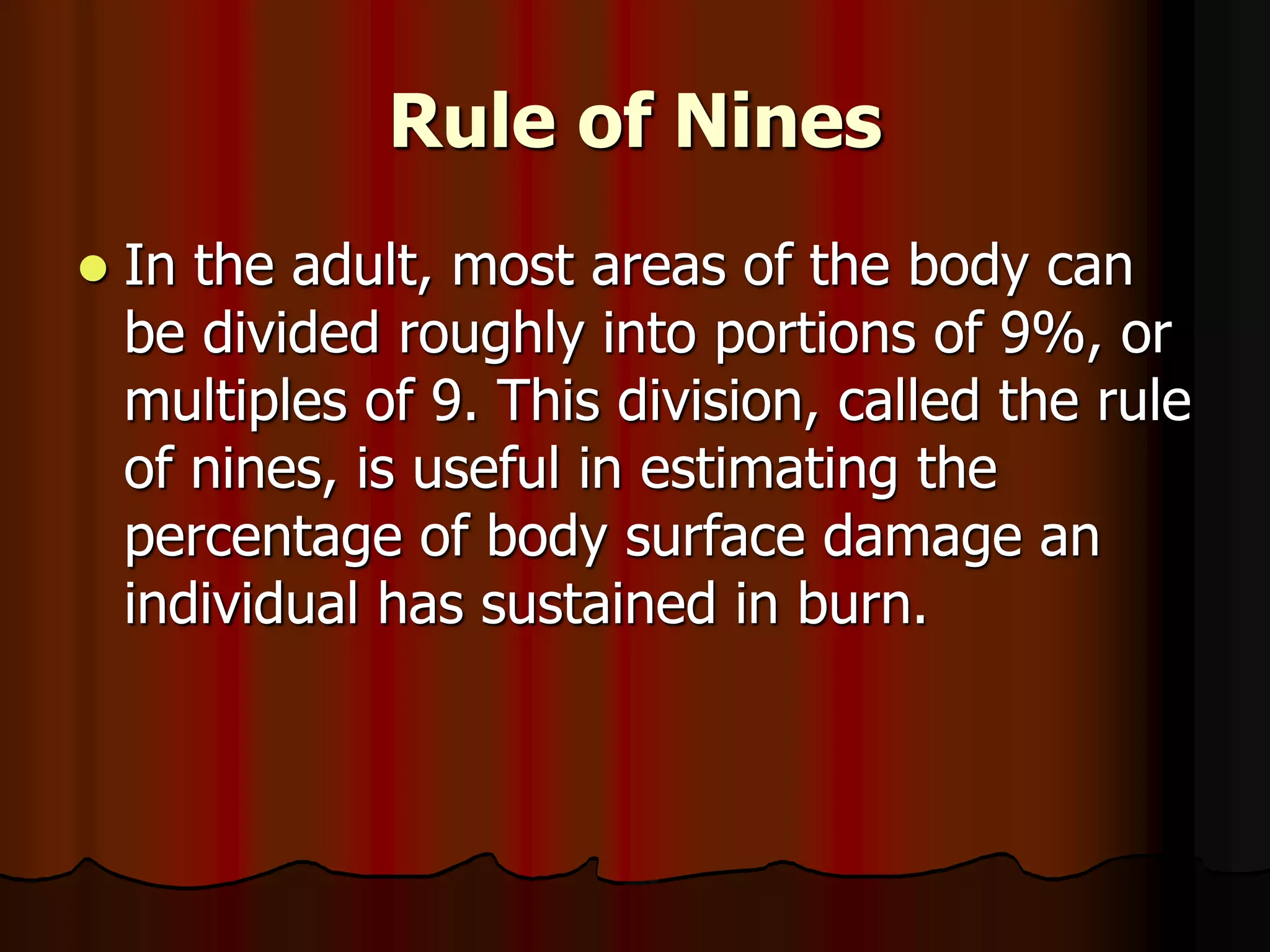 Rule of Nines
 In the adult, most areas of the body can
be divided roughly into portions of 9%, or
multiples of 9. This division, called the rule
of nines, is useful in estimating the
percentage of body surface damage an
individual has sustained in burn.
 