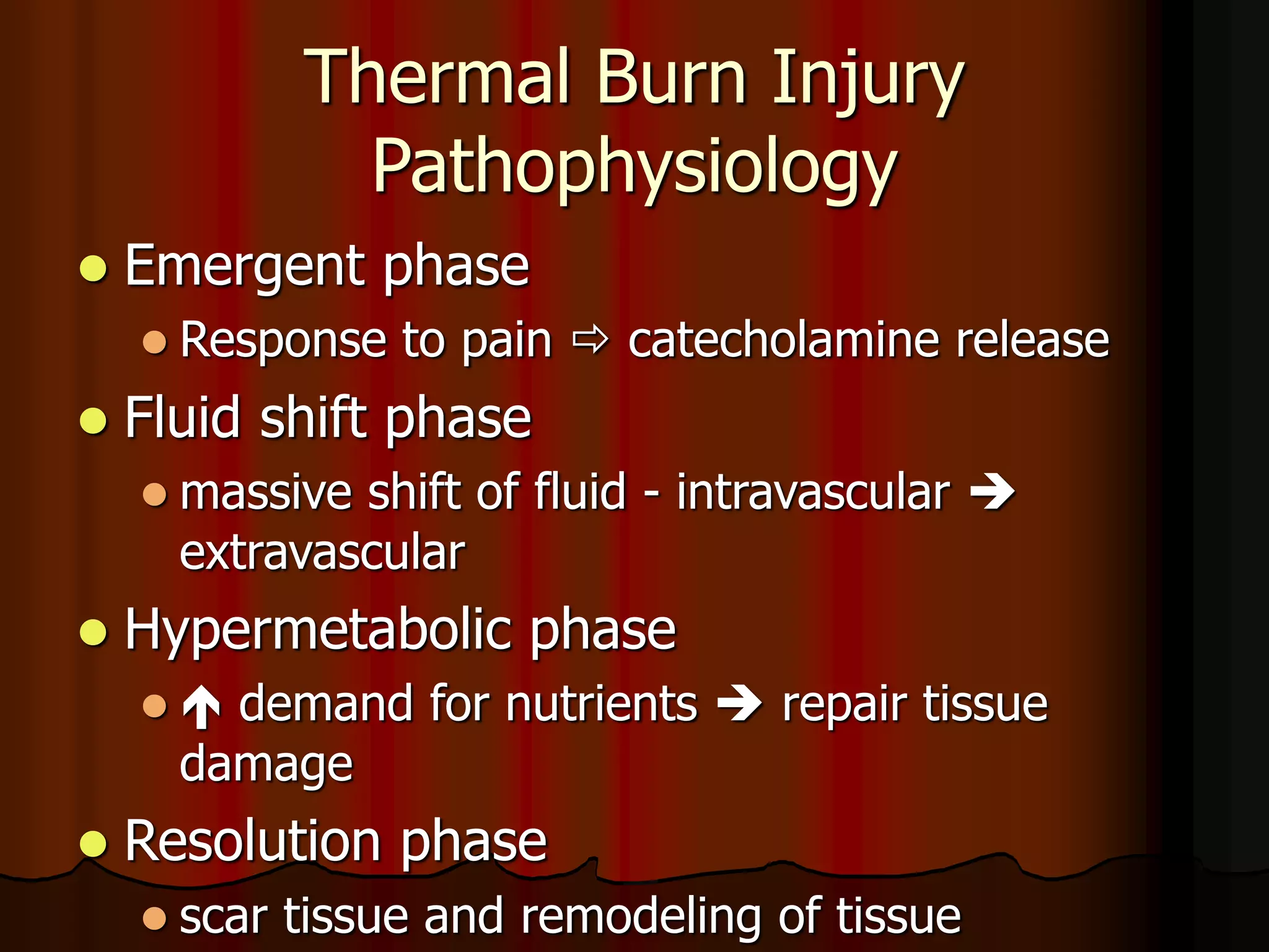 Thermal Burn Injury
Pathophysiology
 Emergent phase
 Response to pain  catecholamine release
 Fluid shift phase
 massive shift of fluid - intravascular 
extravascular
 Hypermetabolic phase
  demand for nutrients  repair tissue
damage
 Resolution phase
 scar tissue and remodeling of tissue
 