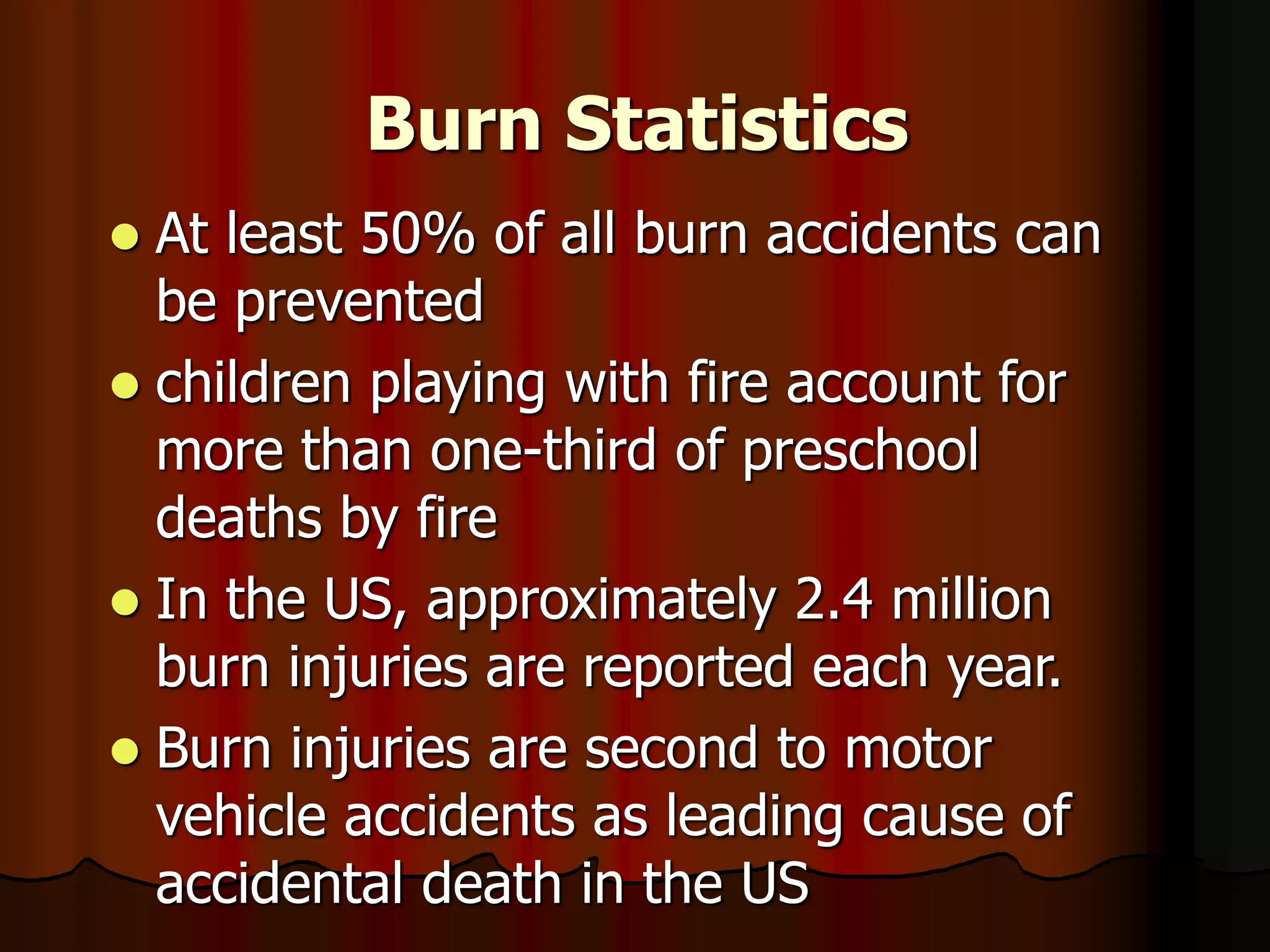 Burn Statistics
 At least 50% of all burn accidents can
be prevented
 children playing with fire account for
more than one-third of preschool
deaths by fire
 In the US, approximately 2.4 million
burn injuries are reported each year.
 Burn injuries are second to motor
vehicle accidents as leading cause of
accidental death in the US
 