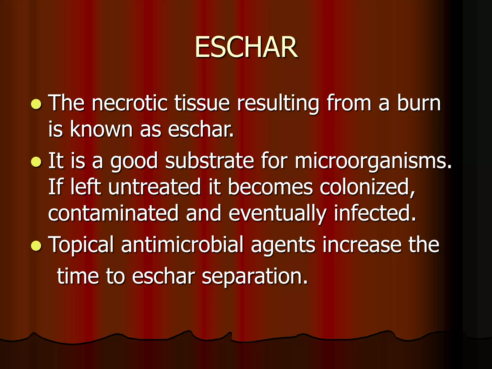 ESCHAR
 The necrotic tissue resulting from a burn
is known as eschar.
 It is a good substrate for microorganisms.
If left untreated it becomes colonized,
contaminated and eventually infected.
 Topical antimicrobial agents increase the
time to eschar separation.
 