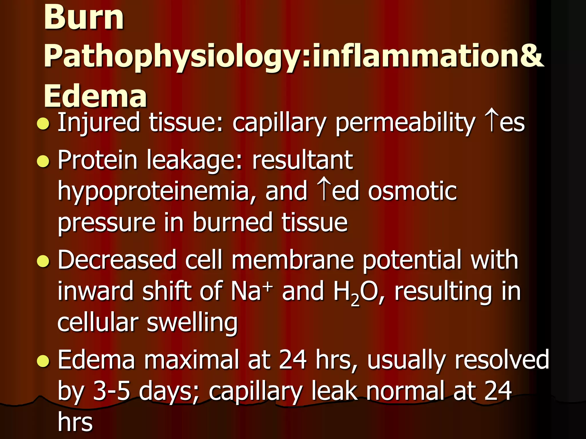 Burn
Pathophysiology:inflammation&
Edema
 Injured tissue: capillary permeability es
 Protein leakage: resultant
hypoproteinemia, and ed osmotic
pressure in burned tissue
 Decreased cell membrane potential with
inward shift of Na+ and H2O, resulting in
cellular swelling
 Edema maximal at 24 hrs, usually resolved
by 3-5 days; capillary leak normal at 24
hrs
 