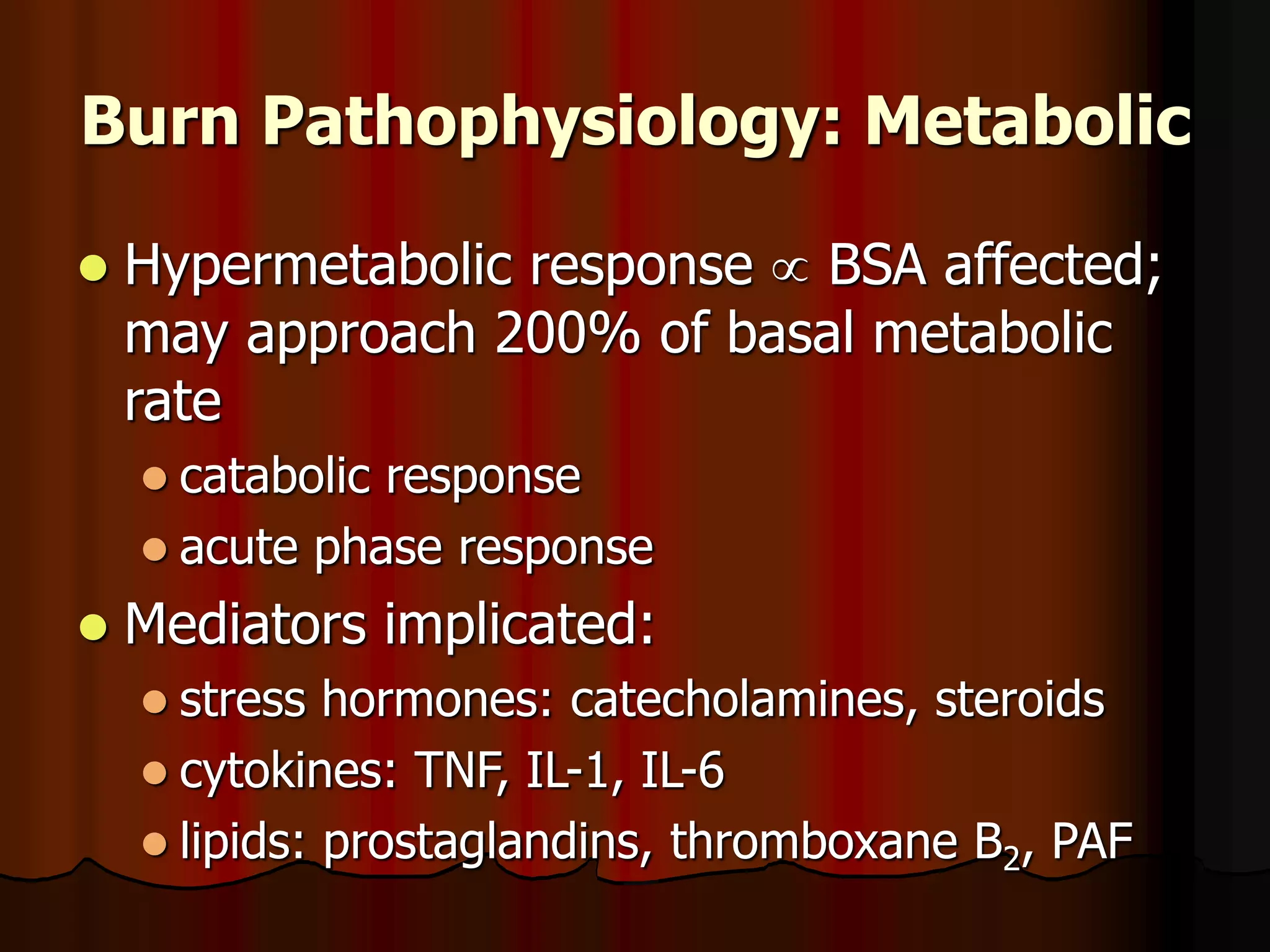 Burn Pathophysiology: Metabolic
 Hypermetabolic response  BSA affected;
may approach 200% of basal metabolic
rate
 catabolic response
 acute phase response
 Mediators implicated:
 stress hormones: catecholamines, steroids
 cytokines: TNF, IL-1, IL-6
 lipids: prostaglandins, thromboxane B2, PAF
 