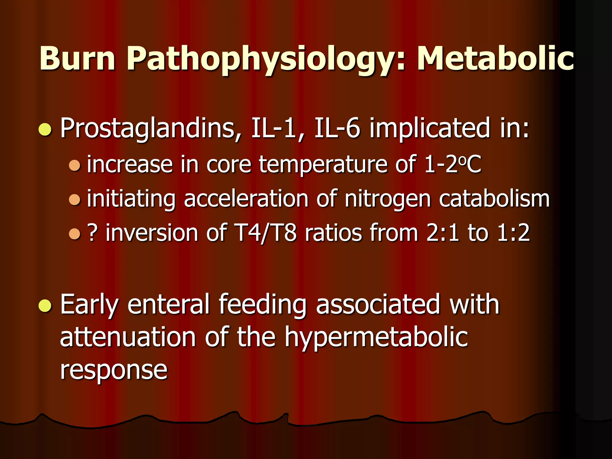Burn Pathophysiology: Metabolic
 Prostaglandins, IL-1, IL-6 implicated in:
 increase in core temperature of 1-2oC
 initiating acceleration of nitrogen catabolism
 ? inversion of T4/T8 ratios from 2:1 to 1:2
 Early enteral feeding associated with
attenuation of the hypermetabolic
response
 