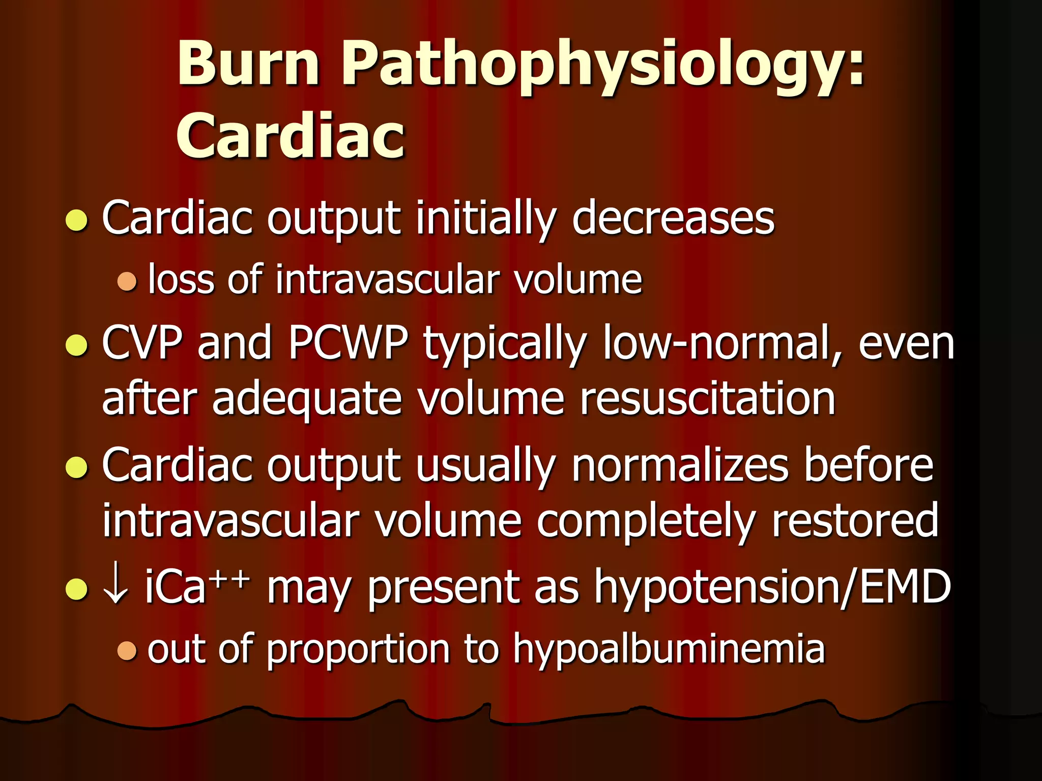 Burn Pathophysiology:
Cardiac
 Cardiac output initially decreases
 loss of intravascular volume
 CVP and PCWP typically low-normal, even
after adequate volume resuscitation
 Cardiac output usually normalizes before
intravascular volume completely restored
  iCa++ may present as hypotension/EMD
 out of proportion to hypoalbuminemia
 