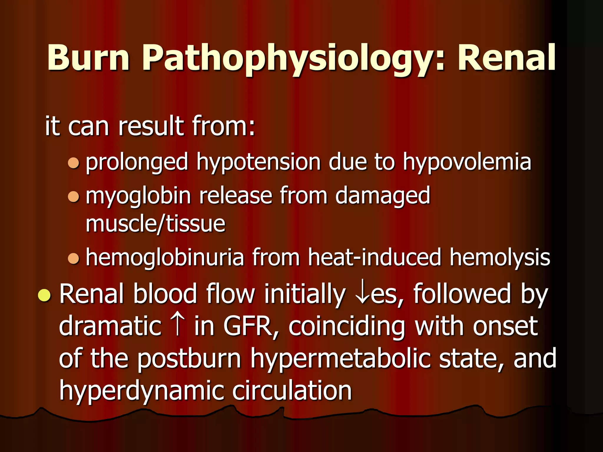 Burn Pathophysiology: Renal
it can result from:
 prolonged hypotension due to hypovolemia
 myoglobin release from damaged
muscle/tissue
 hemoglobinuria from heat-induced hemolysis
 Renal blood flow initially es, followed by
dramatic  in GFR, coinciding with onset
of the postburn hypermetabolic state, and
hyperdynamic circulation
 