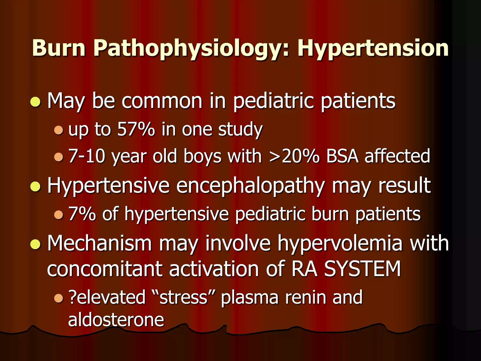Burn Pathophysiology: Hypertension
 May be common in pediatric patients
 up to 57% in one study
 7-10 year old boys with >20% BSA affected
 Hypertensive encephalopathy may result
 7% of hypertensive pediatric burn patients
 Mechanism may involve hypervolemia with
concomitant activation of RA SYSTEM
 ?elevated “stress” plasma renin and
aldosterone
 