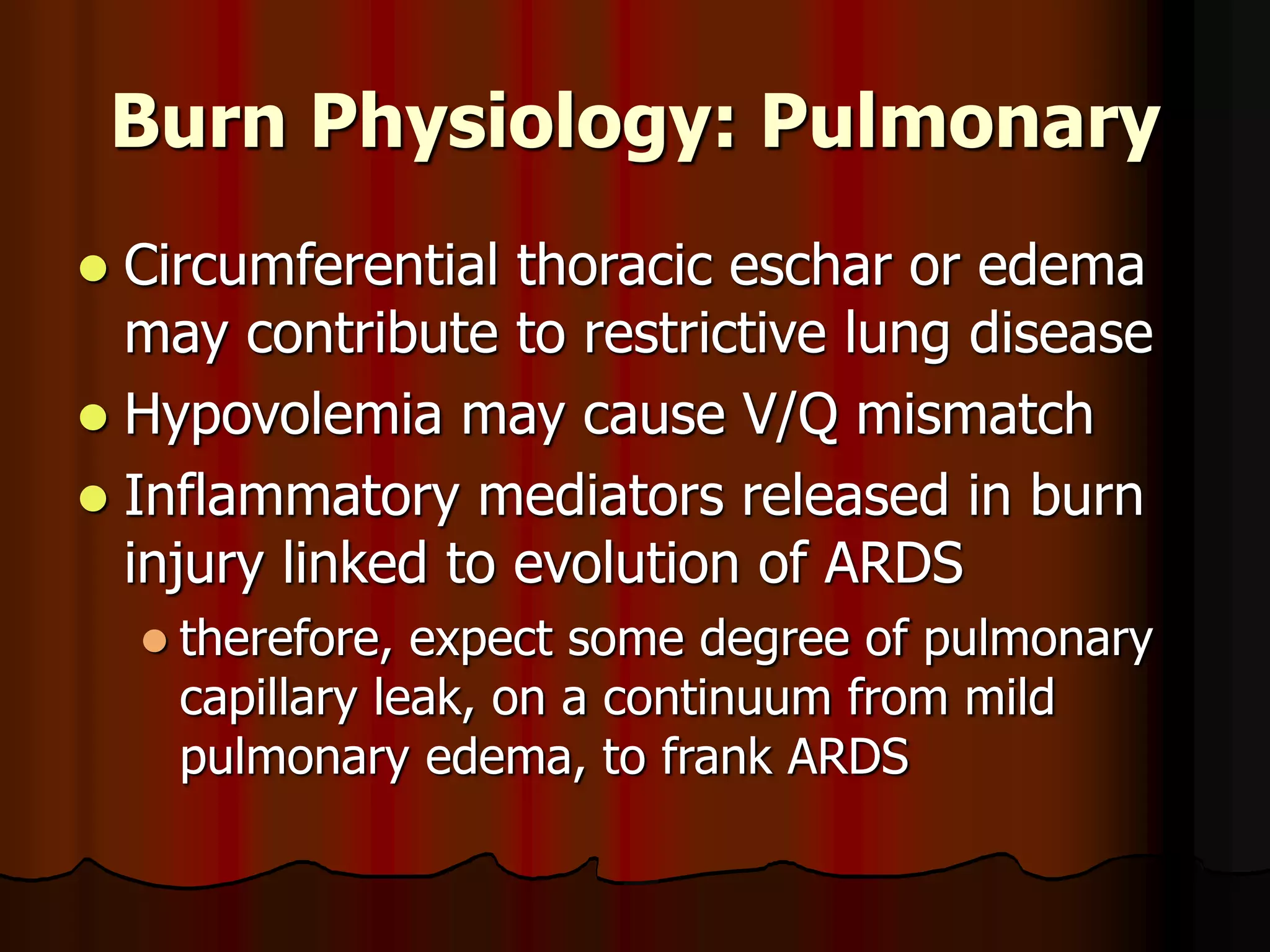 Burn Physiology: Pulmonary
 Circumferential thoracic eschar or edema
may contribute to restrictive lung disease
 Hypovolemia may cause V/Q mismatch
 Inflammatory mediators released in burn
injury linked to evolution of ARDS
 therefore, expect some degree of pulmonary
capillary leak, on a continuum from mild
pulmonary edema, to frank ARDS
 