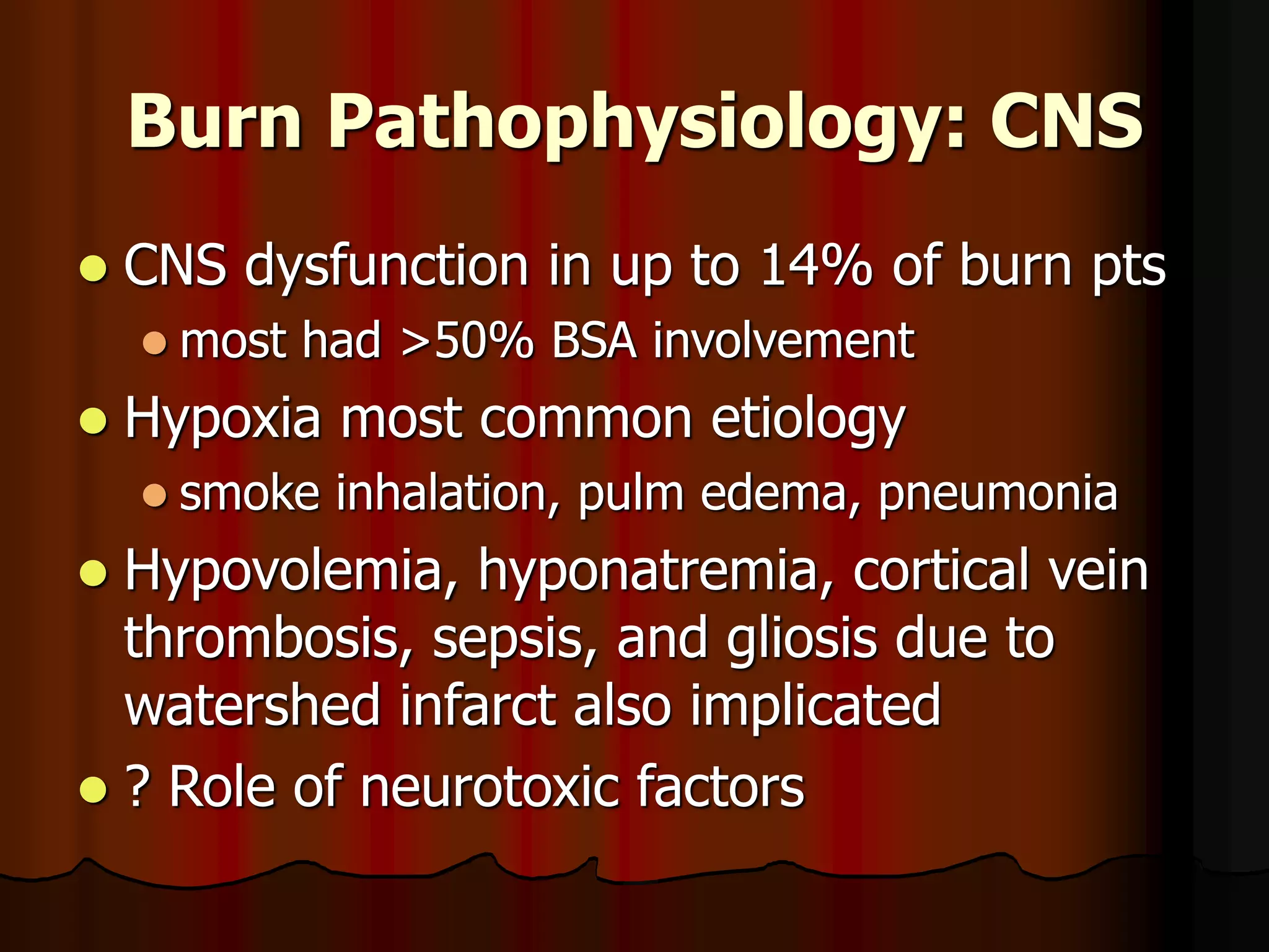 Burn Pathophysiology: CNS
 CNS dysfunction in up to 14% of burn pts
 most had >50% BSA involvement
 Hypoxia most common etiology
 smoke inhalation, pulm edema, pneumonia
 Hypovolemia, hyponatremia, cortical vein
thrombosis, sepsis, and gliosis due to
watershed infarct also implicated
 ? Role of neurotoxic factors
 