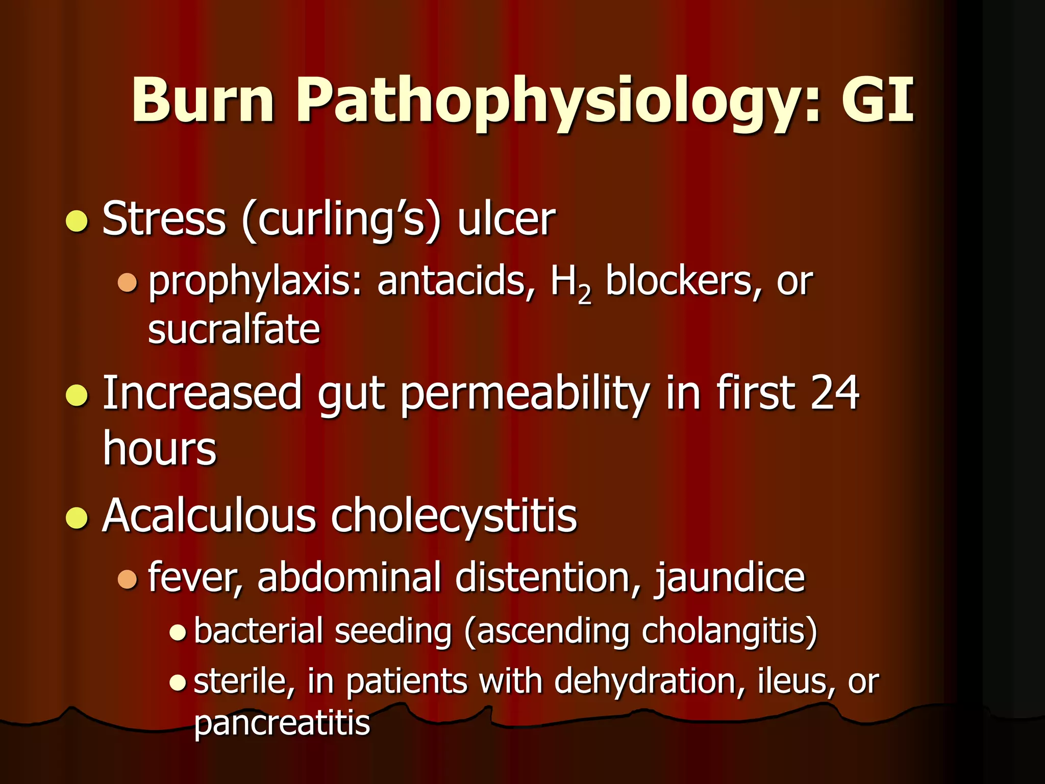 Burn Pathophysiology: GI
 Stress (curling’s) ulcer
 prophylaxis: antacids, H2 blockers, or
sucralfate
 Increased gut permeability in first 24
hours
 Acalculous cholecystitis
 fever, abdominal distention, jaundice
 bacterial seeding (ascending cholangitis)
 sterile, in patients with dehydration, ileus, or
pancreatitis
 
