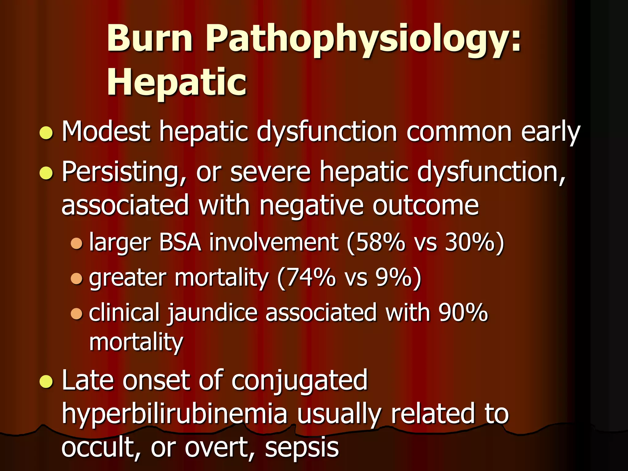 Burn Pathophysiology:
Hepatic
 Modest hepatic dysfunction common early
 Persisting, or severe hepatic dysfunction,
associated with negative outcome
 larger BSA involvement (58% vs 30%)
 greater mortality (74% vs 9%)
 clinical jaundice associated with 90%
mortality
 Late onset of conjugated
hyperbilirubinemia usually related to
occult, or overt, sepsis
 
