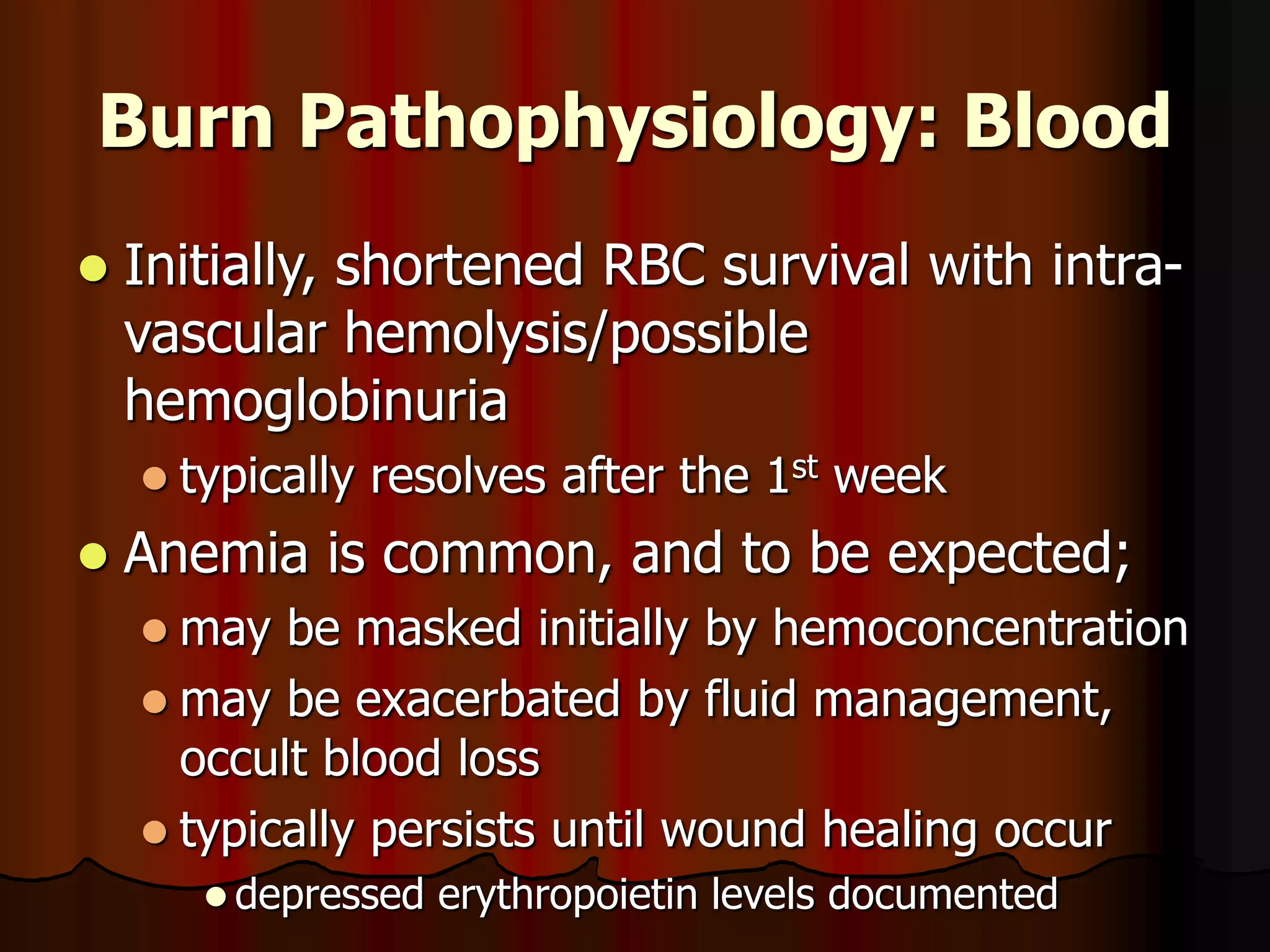 Burn Pathophysiology: Blood
 Initially, shortened RBC survival with intra-
vascular hemolysis/possible
hemoglobinuria
 typically resolves after the 1st week
 Anemia is common, and to be expected;
 may be masked initially by hemoconcentration
 may be exacerbated by fluid management,
occult blood loss
 typically persists until wound healing occur
 depressed erythropoietin levels documented
 