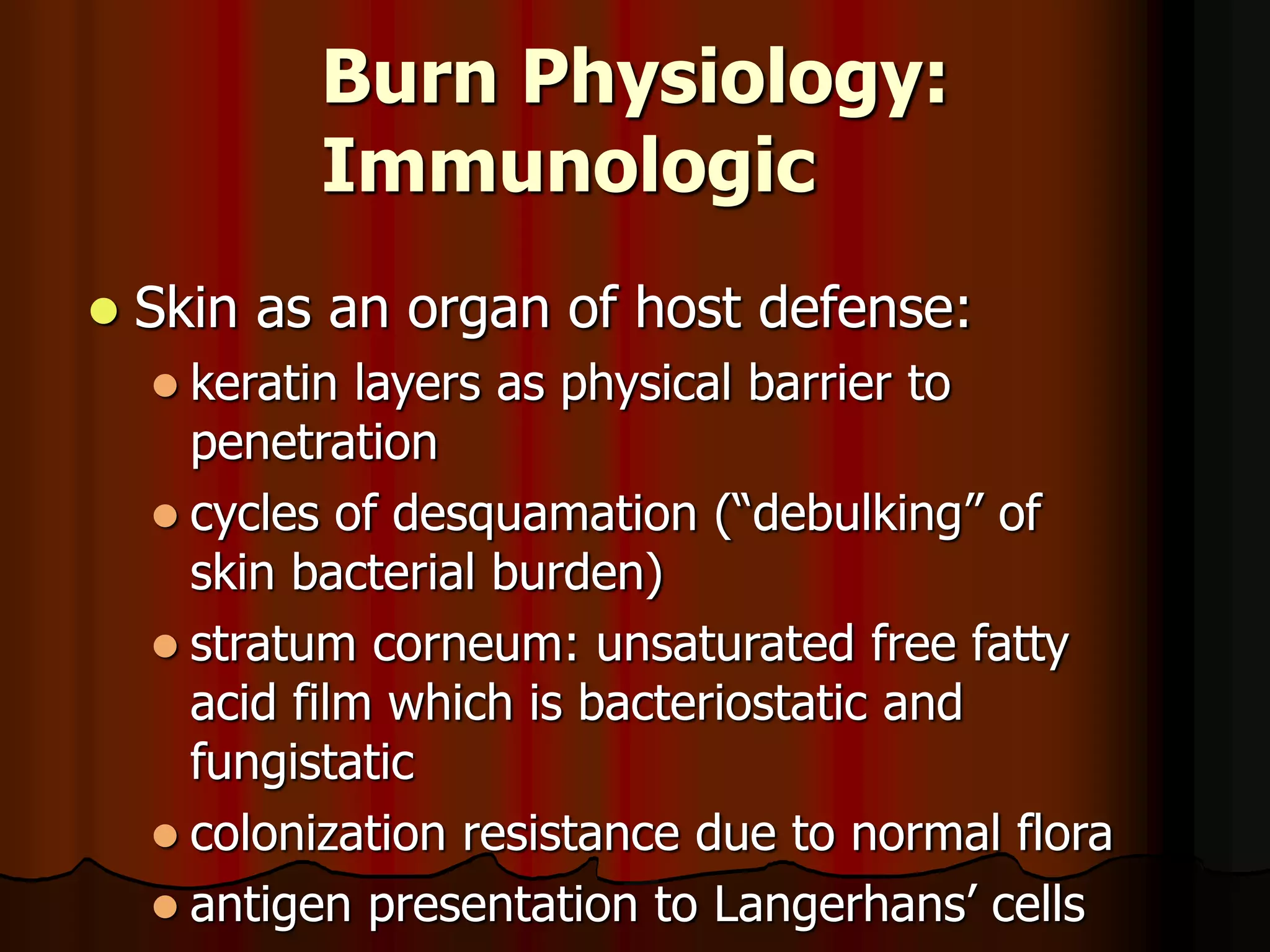 Burn Physiology:
Immunologic
 Skin as an organ of host defense:
 keratin layers as physical barrier to
penetration
 cycles of desquamation (“debulking” of
skin bacterial burden)
 stratum corneum: unsaturated free fatty
acid film which is bacteriostatic and
fungistatic
 colonization resistance due to normal flora
 antigen presentation to Langerhans’ cells
 