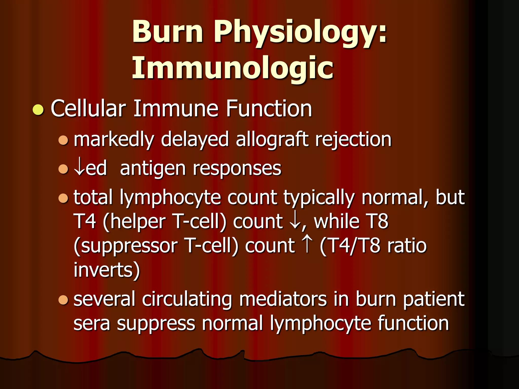 Burn Physiology:
Immunologic
 Cellular Immune Function
 markedly delayed allograft rejection
 ed antigen responses
 total lymphocyte count typically normal, but
T4 (helper T-cell) count , while T8
(suppressor T-cell) count  (T4/T8 ratio
inverts)
 several circulating mediators in burn patient
sera suppress normal lymphocyte function
 