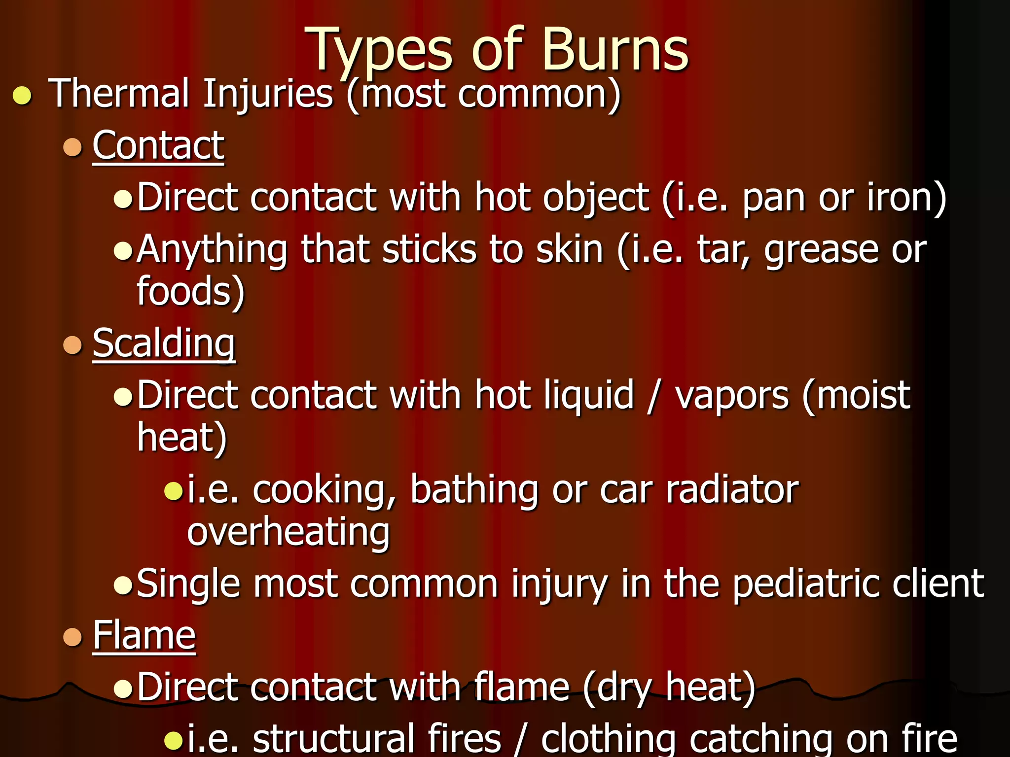 Types of Burns
 Thermal Injuries (most common)
 Contact
Direct contact with hot object (i.e. pan or iron)
Anything that sticks to skin (i.e. tar, grease or
foods)
 Scalding
Direct contact with hot liquid / vapors (moist
heat)
i.e. cooking, bathing or car radiator
overheating
Single most common injury in the pediatric client
 Flame
Direct contact with flame (dry heat)
i.e. structural fires / clothing catching on fire
 