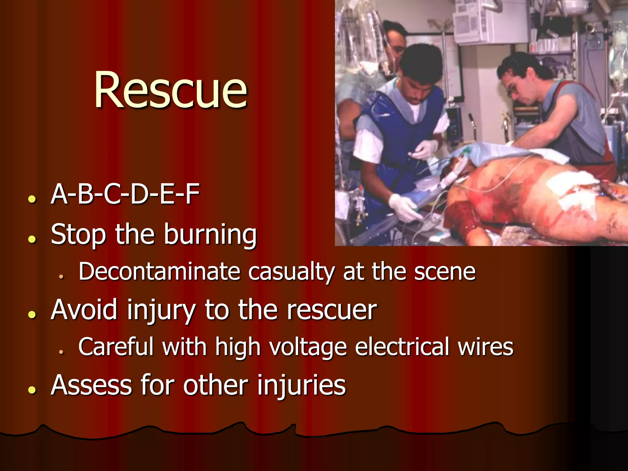 Rescue
 A-B-C-D-E-F
 Stop the burning
 Decontaminate casualty at the scene
 Avoid injury to the rescuer
 Careful with high voltage electrical wires
 Assess for other injuries
 