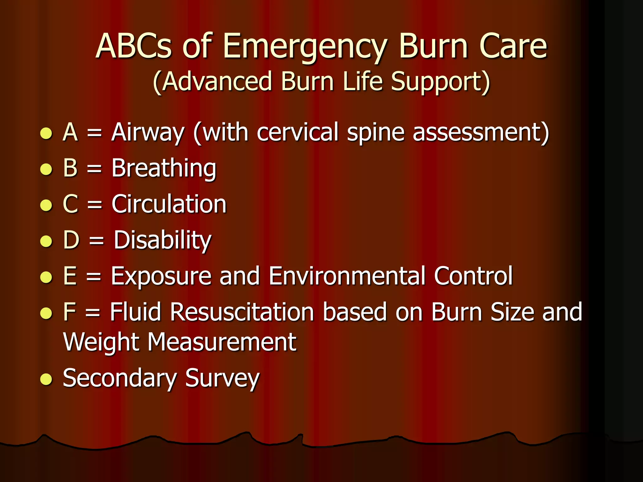 ABCs of Emergency Burn Care
(Advanced Burn Life Support)
 A = Airway (with cervical spine assessment)
 B = Breathing
 C = Circulation
 D = Disability
 E = Exposure and Environmental Control
 F = Fluid Resuscitation based on Burn Size and
Weight Measurement
 Secondary Survey
 