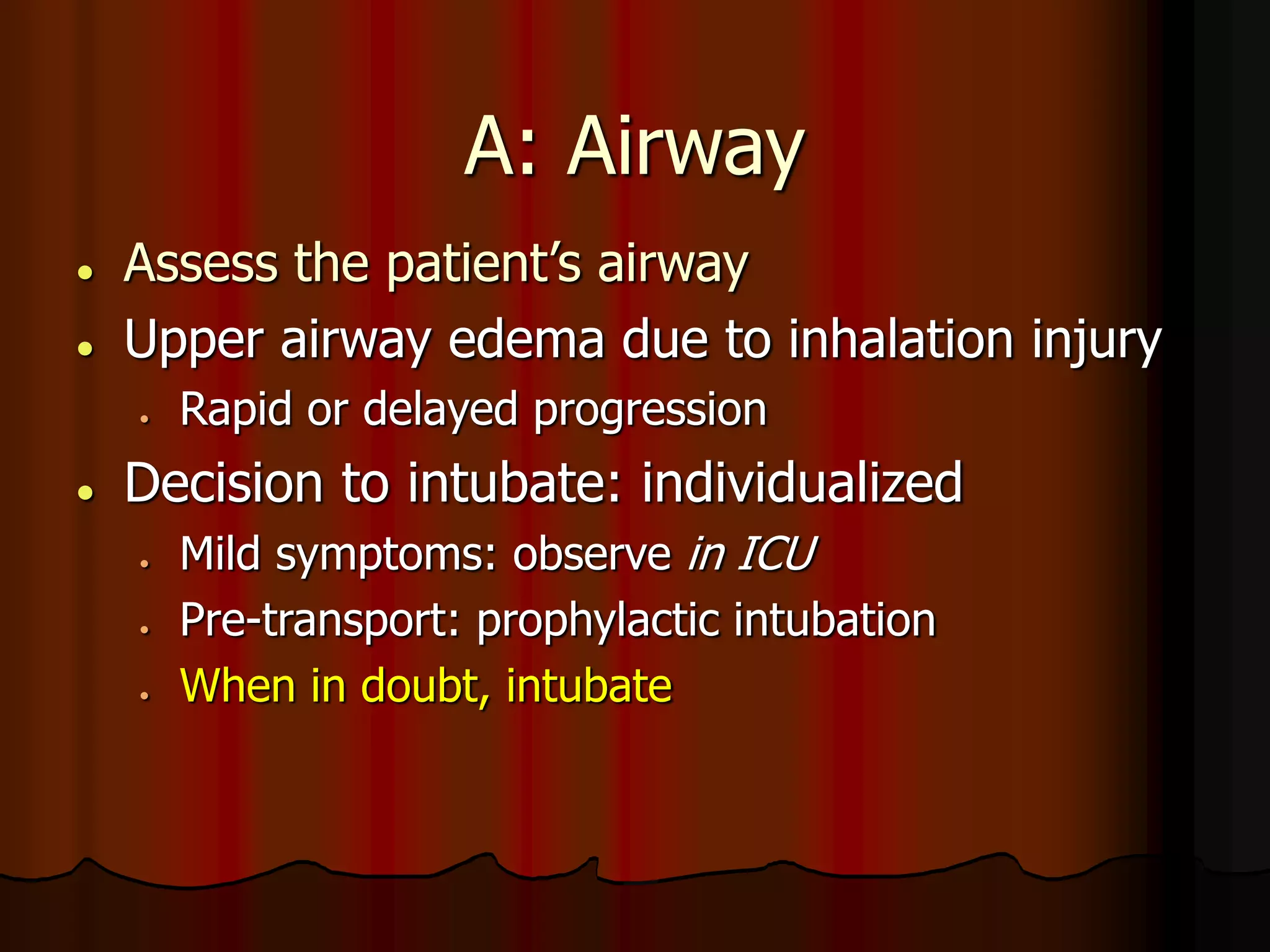 A: Airway
 Assess the patient’s airway
 Upper airway edema due to inhalation injury
 Rapid or delayed progression
 Decision to intubate: individualized
 Mild symptoms: observe in ICU
 Pre-transport: prophylactic intubation
 When in doubt, intubate
 