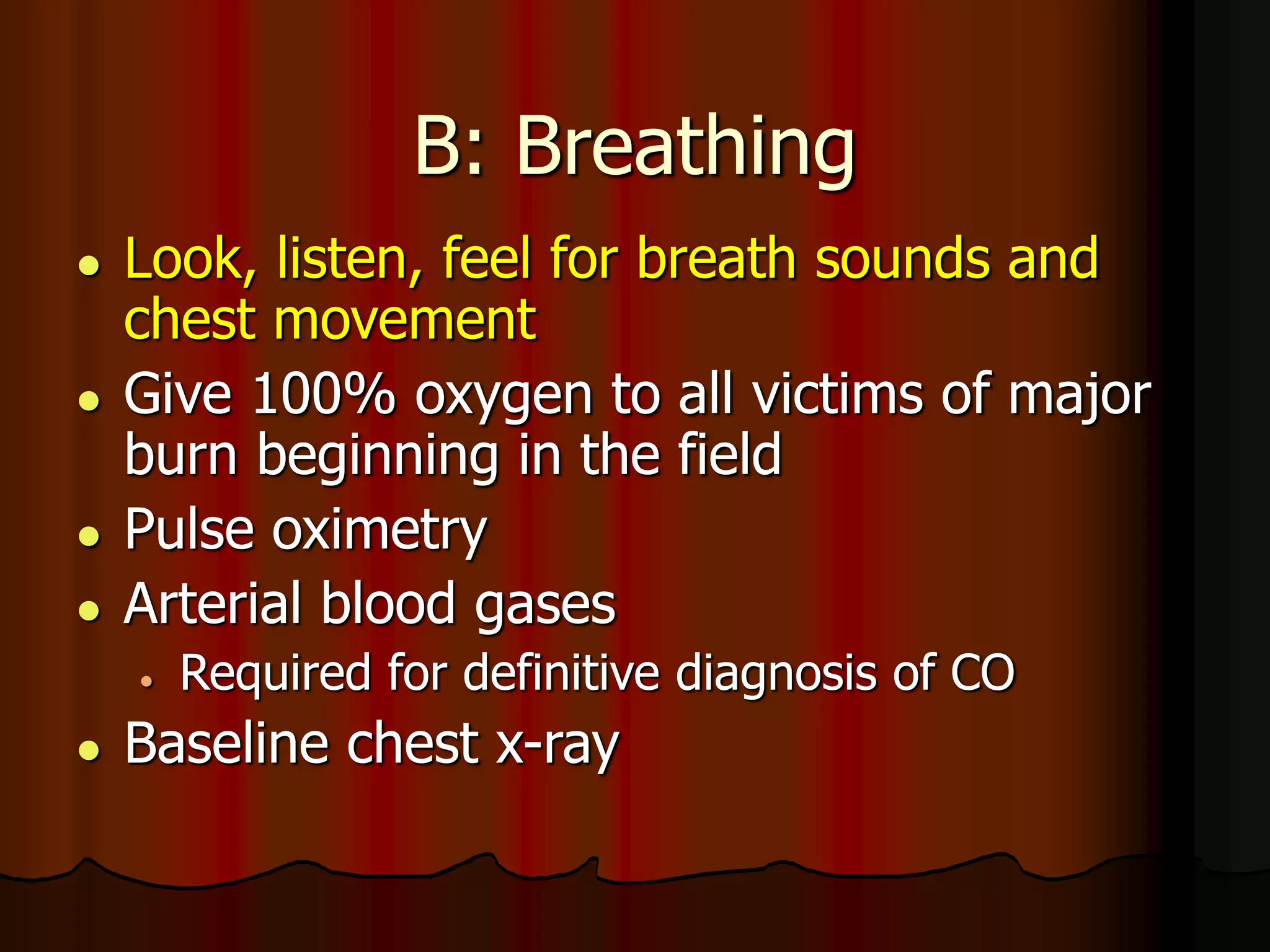 B: Breathing
 Look, listen, feel for breath sounds and
chest movement
 Give 100% oxygen to all victims of major
burn beginning in the field
 Pulse oximetry
 Arterial blood gases
 Required for definitive diagnosis of CO
 Baseline chest x-ray
 