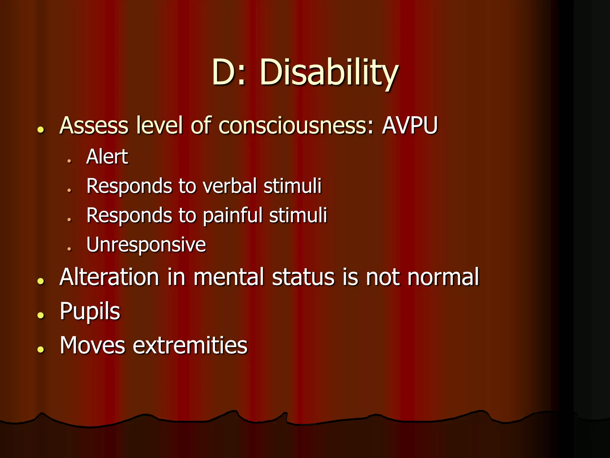 D: Disability
 Assess level of consciousness: AVPU
 Alert
 Responds to verbal stimuli
 Responds to painful stimuli
 Unresponsive
 Alteration in mental status is not normal
 Pupils
 Moves extremities
 