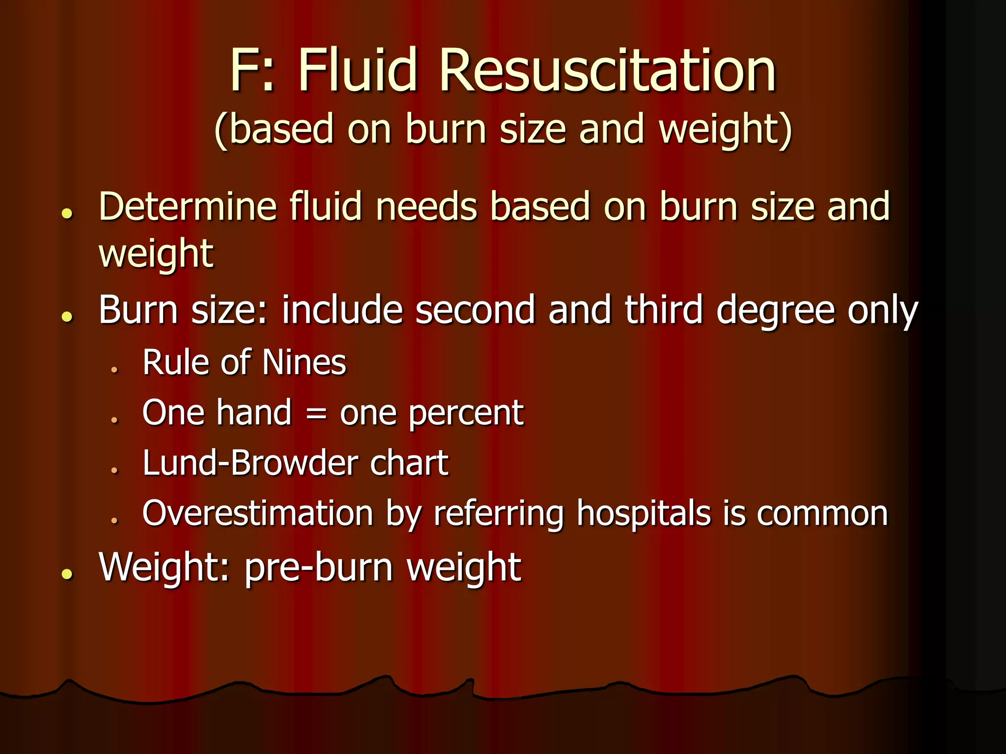F: Fluid Resuscitation
(based on burn size and weight)
 Determine fluid needs based on burn size and
weight
 Burn size: include second and third degree only
 Rule of Nines
 One hand = one percent
 Lund-Browder chart
 Overestimation by referring hospitals is common
 Weight: pre-burn weight
 