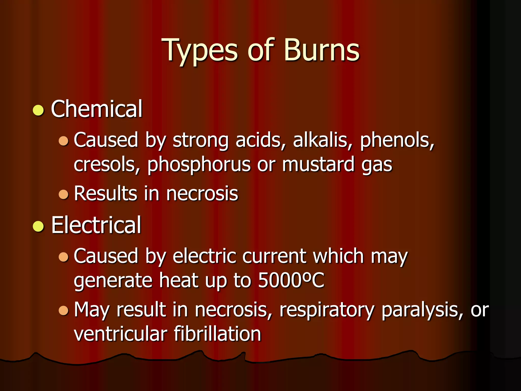 Types of Burns
 Chemical
 Caused by strong acids, alkalis, phenols,
cresols, phosphorus or mustard gas
 Results in necrosis
 Electrical
 Caused by electric current which may
generate heat up to 5000ºC
 May result in necrosis, respiratory paralysis, or
ventricular fibrillation
 