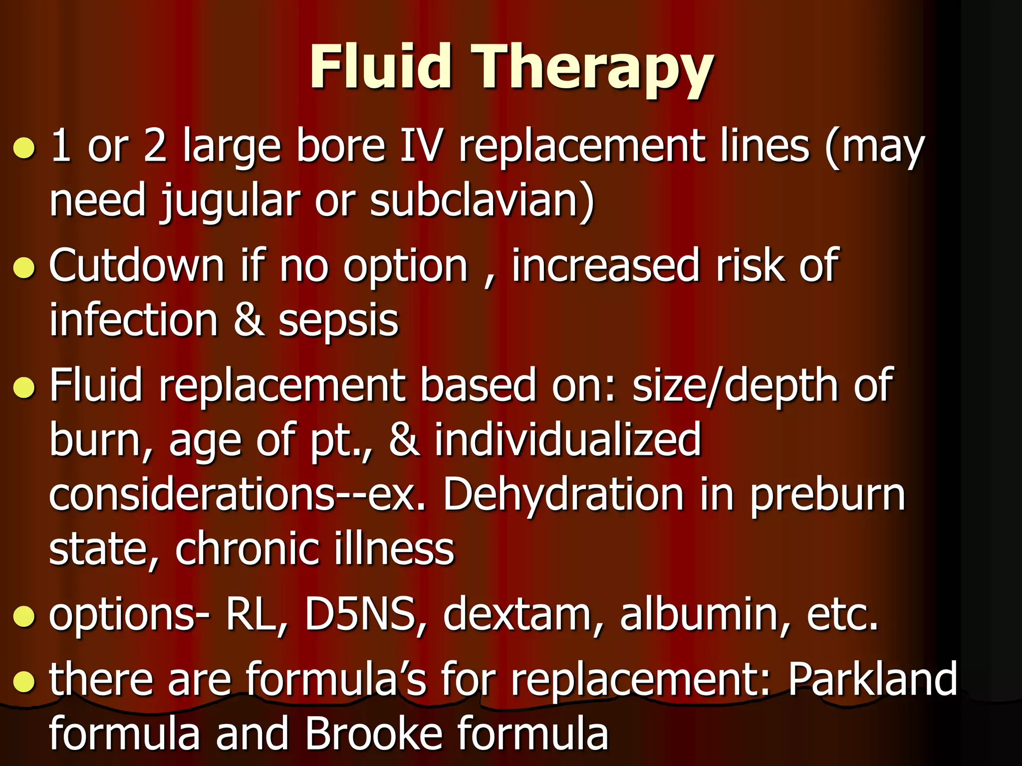 Fluid Therapy
 1 or 2 large bore IV replacement lines (may
need jugular or subclavian)
 Cutdown if no option , increased risk of
infection & sepsis
 Fluid replacement based on: size/depth of
burn, age of pt., & individualized
considerations--ex. Dehydration in preburn
state, chronic illness
 options- RL, D5NS, dextam, albumin, etc.
 there are formula’s for replacement: Parkland
formula and Brooke formula
 