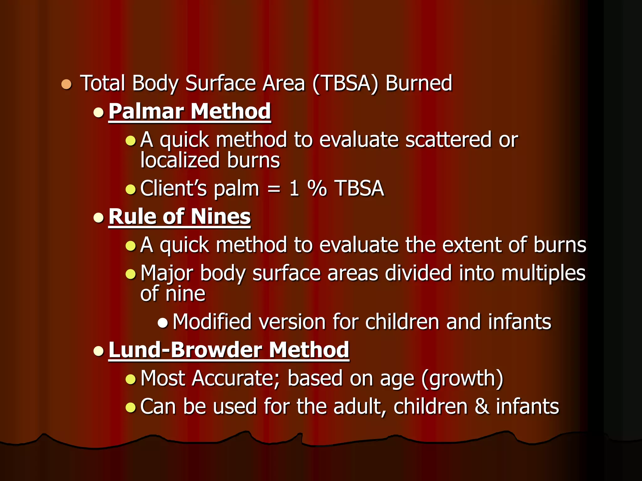  Total Body Surface Area (TBSA) Burned
 Palmar Method
 A quick method to evaluate scattered or
localized burns
 Client’s palm = 1 % TBSA
 Rule of Nines
 A quick method to evaluate the extent of burns
 Major body surface areas divided into multiples
of nine
 Modified version for children and infants
 Lund-Browder Method
 Most Accurate; based on age (growth)
 Can be used for the adult, children & infants
 