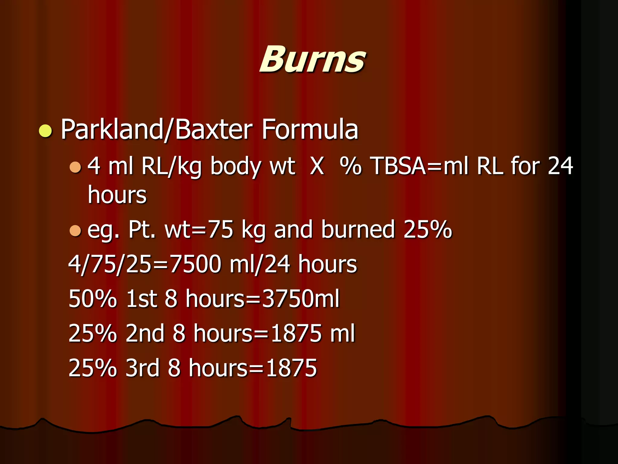 Burns
 Parkland/Baxter Formula
 4 ml RL/kg body wt X % TBSA=ml RL for 24
hours
 eg. Pt. wt=75 kg and burned 25%
4/75/25=7500 ml/24 hours
50% 1st 8 hours=3750ml
25% 2nd 8 hours=1875 ml
25% 3rd 8 hours=1875
 