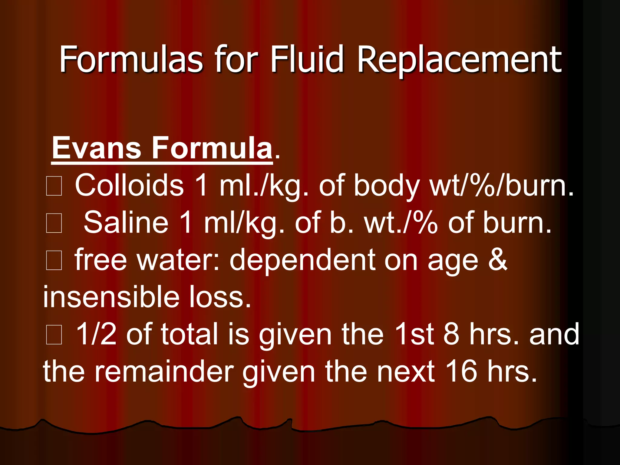 Formulas for Fluid Replacement
Evans Formula.
􀂋 Colloids 1 ml./kg. of body wt/%/burn.
􀂋 Saline 1 ml/kg. of b. wt./% of burn.
􀂋 free water: dependent on age &
insensible loss.
􀂋 1/2 of total is given the 1st 8 hrs. and
the remainder given the next 16 hrs.
 