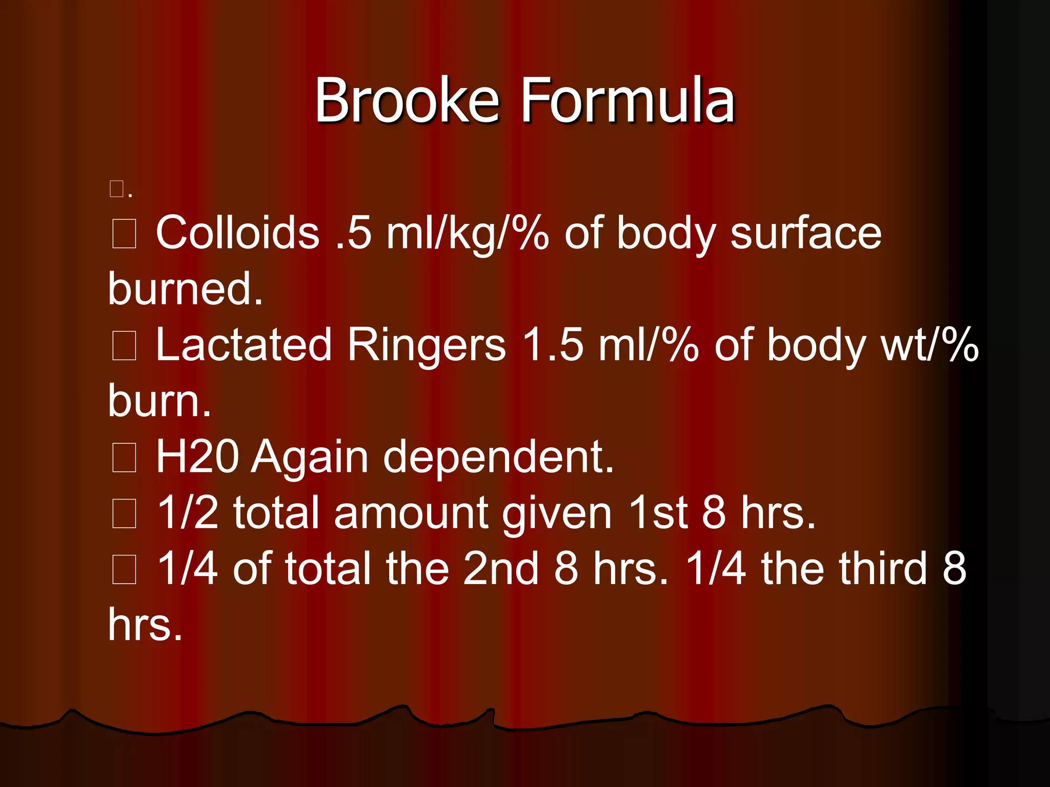 Brooke Formula
􀂋.
􀂋 Colloids .5 ml/kg/% of body surface
burned.
􀂋 Lactated Ringers 1.5 ml/% of body wt/%
burn.
􀂋 H20 Again dependent.
􀂋 1/2 total amount given 1st 8 hrs.
􀂋 1/4 of total the 2nd 8 hrs. 1/4 the third 8
hrs.
 