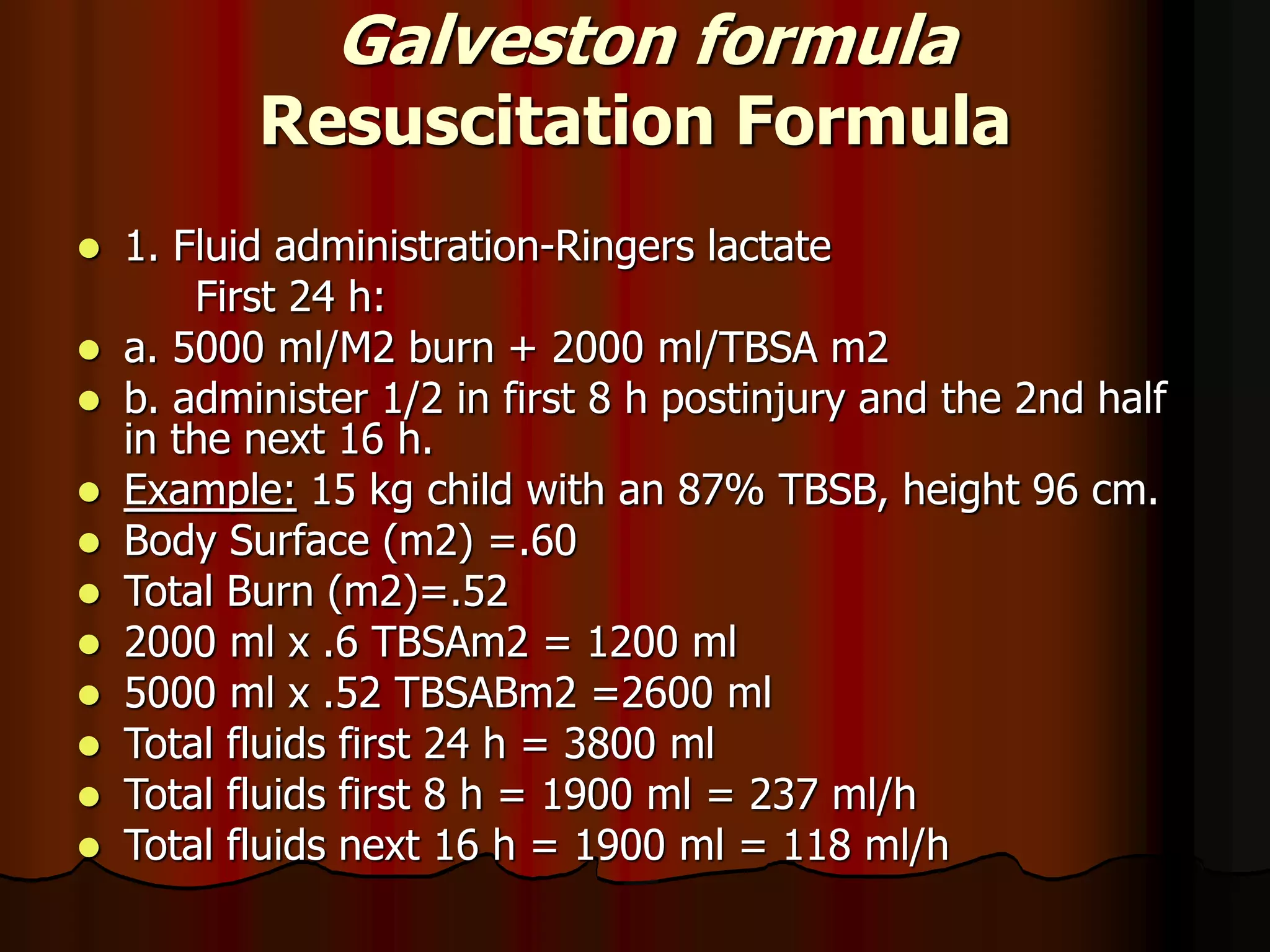 Galveston formula
Resuscitation Formula
 1. Fluid administration-Ringers lactate
First 24 h:
 a. 5000 ml/M2 burn + 2000 ml/TBSA m2
 b. administer 1/2 in first 8 h postinjury and the 2nd half
in the next 16 h.
 Example: 15 kg child with an 87% TBSB, height 96 cm.
 Body Surface (m2) =.60
 Total Burn (m2)=.52
 2000 ml x .6 TBSAm2 = 1200 ml
 5000 ml x .52 TBSABm2 =2600 ml
 Total fluids first 24 h = 3800 ml
 Total fluids first 8 h = 1900 ml = 237 ml/h
 Total fluids next 16 h = 1900 ml = 118 ml/h
 