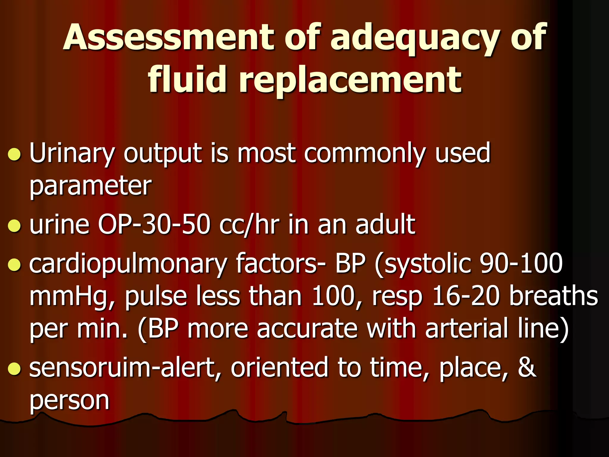 Assessment of adequacy of
fluid replacement
 Urinary output is most commonly used
parameter
 urine OP-30-50 cc/hr in an adult
 cardiopulmonary factors- BP (systolic 90-100
mmHg, pulse less than 100, resp 16-20 breaths
per min. (BP more accurate with arterial line)
 sensoruim-alert, oriented to time, place, &
person
 