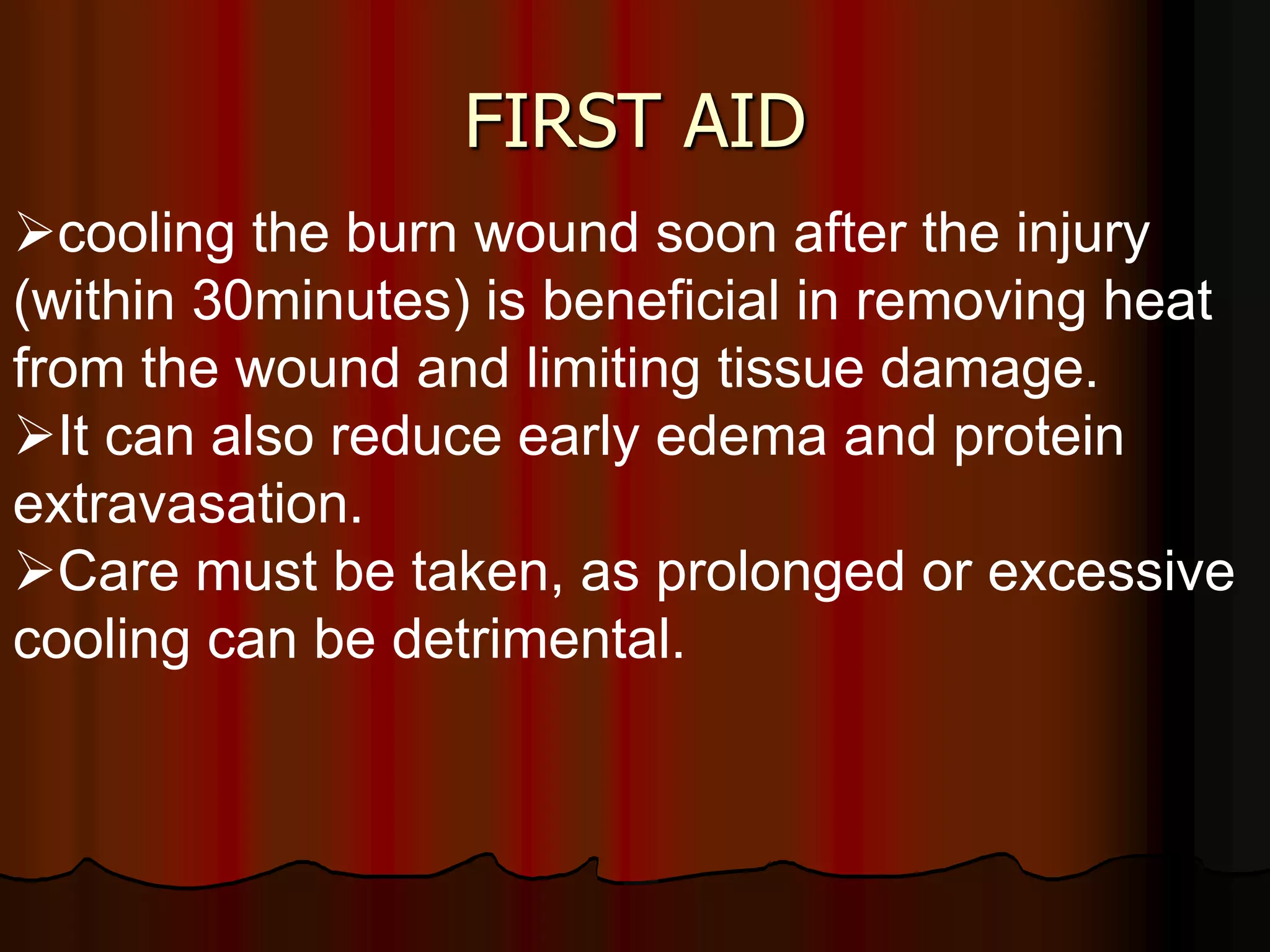 FIRST AID
cooling the burn wound soon after the injury
(within 30minutes) is beneficial in removing heat
from the wound and limiting tissue damage.
It can also reduce early edema and protein
extravasation.
Care must be taken, as prolonged or excessive
cooling can be detrimental.
 