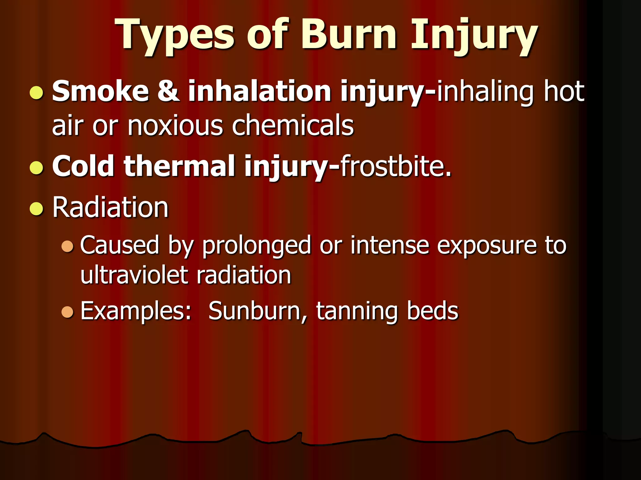 Types of Burn Injury
 Smoke & inhalation injury-inhaling hot
air or noxious chemicals
 Cold thermal injury-frostbite.
 Radiation
 Caused by prolonged or intense exposure to
ultraviolet radiation
 Examples: Sunburn, tanning beds
 