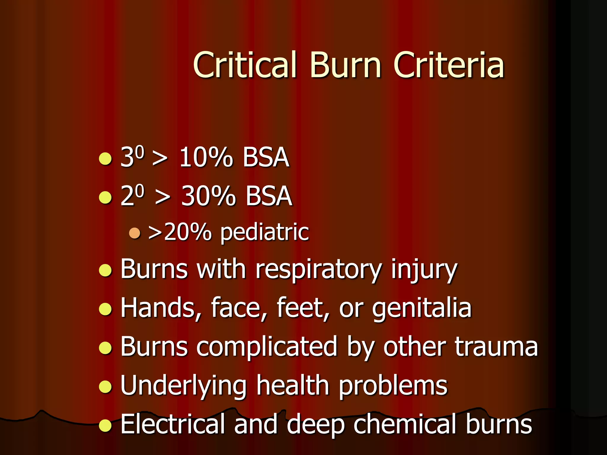 Critical Burn Criteria
 30 > 10% BSA
 20 > 30% BSA
 >20% pediatric
 Burns with respiratory injury
 Hands, face, feet, or genitalia
 Burns complicated by other trauma
 Underlying health problems
 Electrical and deep chemical burns
 