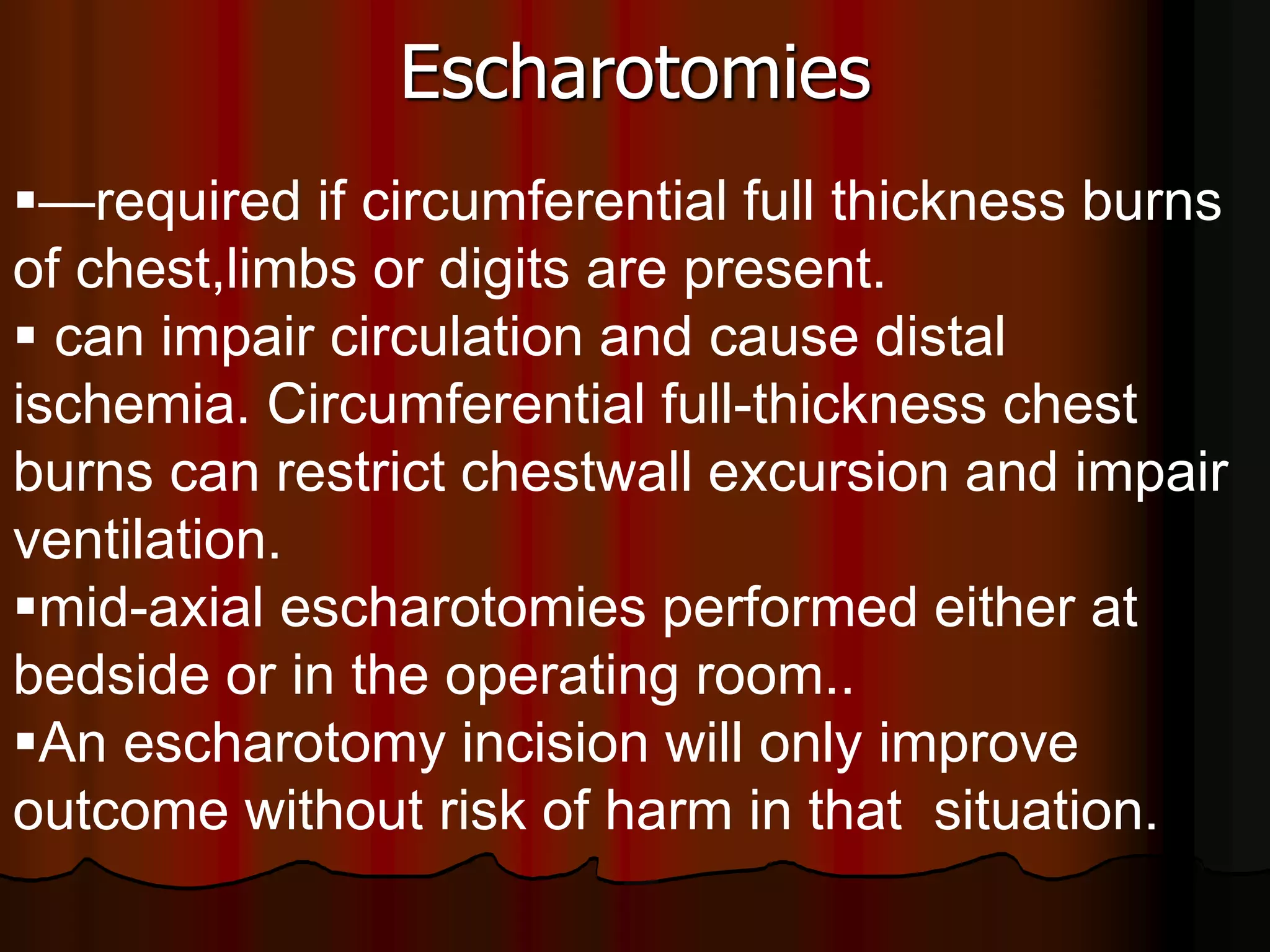 Escharotomies
—required if circumferential full thickness burns
of chest,limbs or digits are present.
 can impair circulation and cause distal
ischemia. Circumferential full-thickness chest
burns can restrict chestwall excursion and impair
ventilation.
mid-axial escharotomies performed either at
bedside or in the operating room..
An escharotomy incision will only improve
outcome without risk of harm in that situation.
 