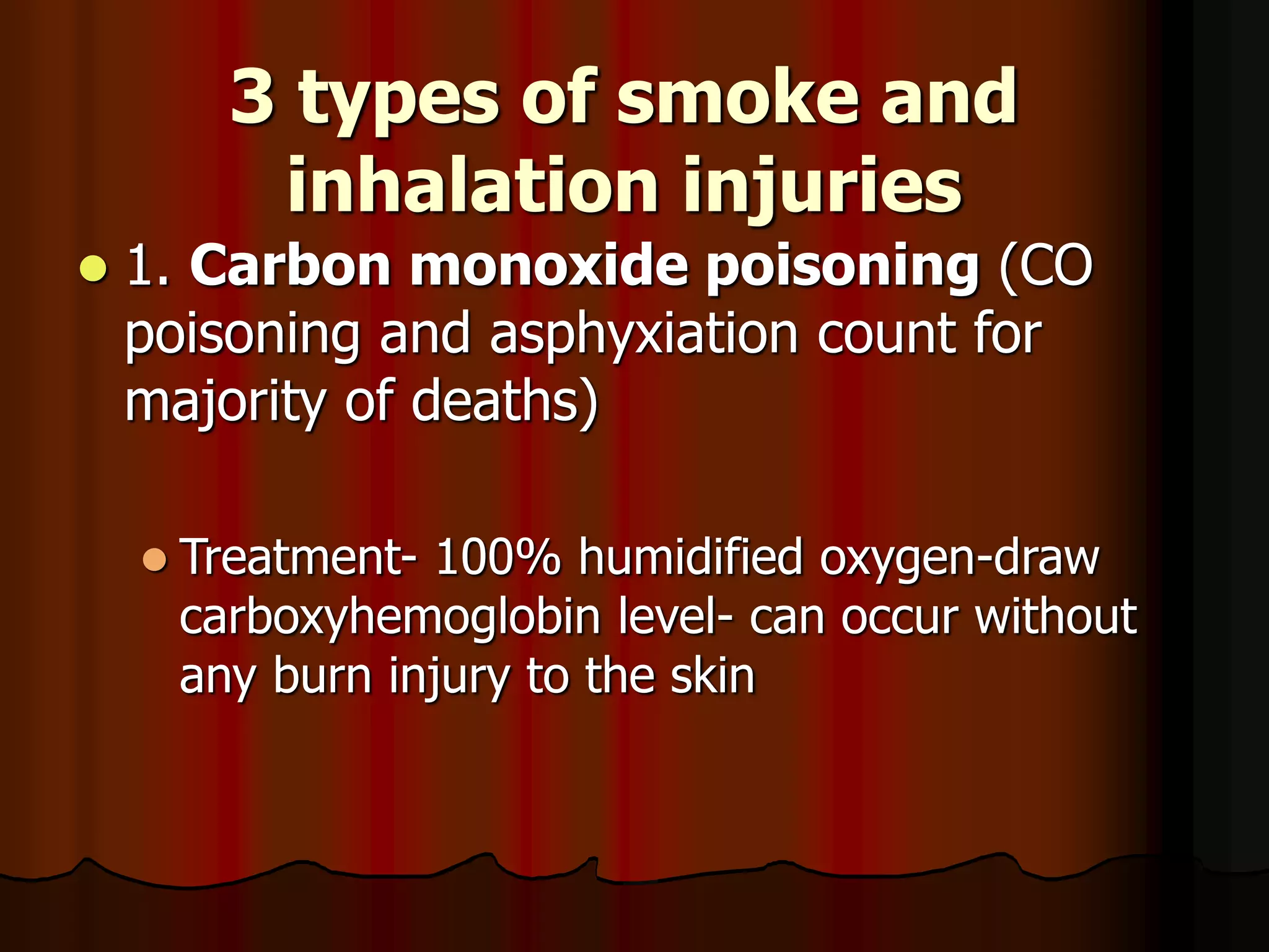 3 types of smoke and
inhalation injuries
 1. Carbon monoxide poisoning (CO
poisoning and asphyxiation count for
majority of deaths)
 Treatment- 100% humidified oxygen-draw
carboxyhemoglobin level- can occur without
any burn injury to the skin
 