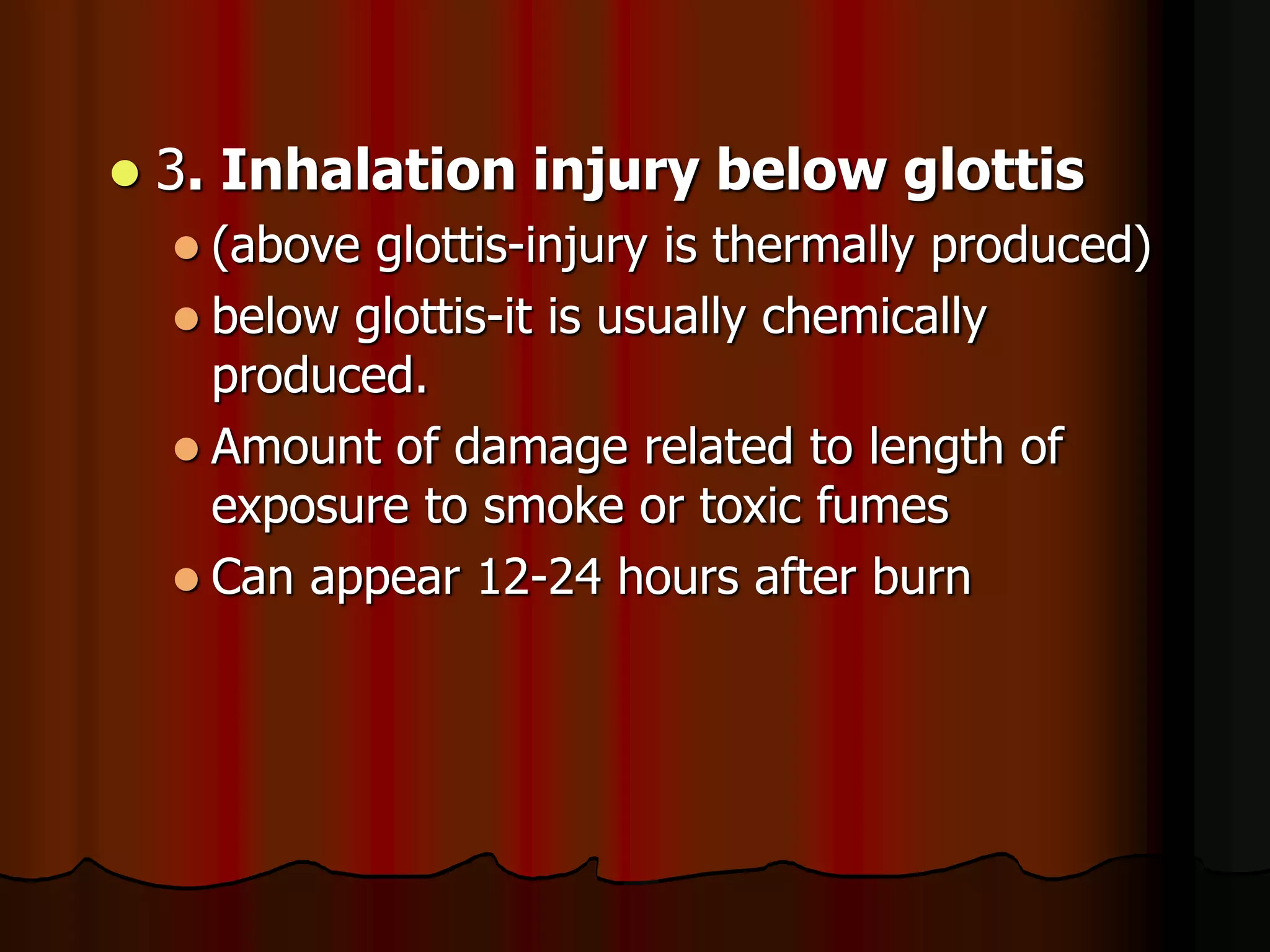  3. Inhalation injury below glottis
 (above glottis-injury is thermally produced)
 below glottis-it is usually chemically
produced.
 Amount of damage related to length of
exposure to smoke or toxic fumes
 Can appear 12-24 hours after burn
 