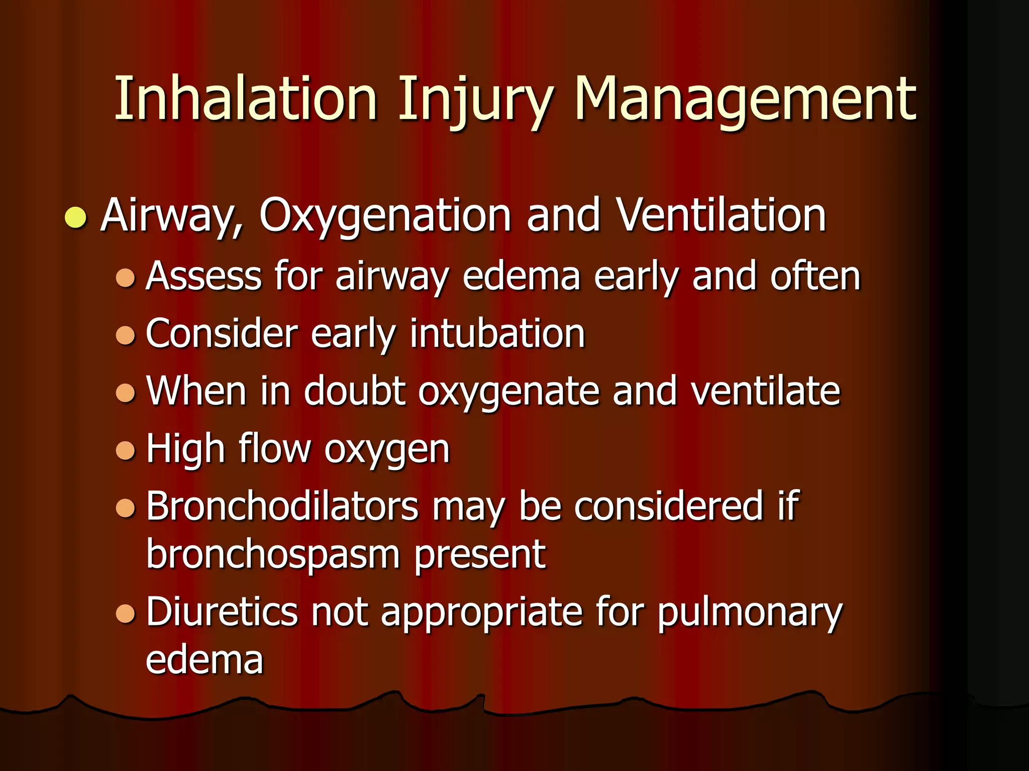 Inhalation Injury Management
 Airway, Oxygenation and Ventilation
 Assess for airway edema early and often
 Consider early intubation
 When in doubt oxygenate and ventilate
 High flow oxygen
 Bronchodilators may be considered if
bronchospasm present
 Diuretics not appropriate for pulmonary
edema
 